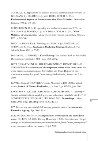 65
Metodologia para desenvolvimento de reciclagem de resíduos
CLARKE, L. B. Applications for coal-use residues: an international overview. In:
GOUMANS, J. J.; SENDEN, G. J.; VAN DER SLOOT, H. A. (Ed.).
Environmental Aspects of Construction with Waste Materials. Amsterdam:
Elsevier, 1994. p. 673-686.
CORNELISSEN, H. A. W. Upgrading and quality improvement of FPA. In:
GOUMANS, J.J; SENDEN, G. J.; VAN DER SLOOT, H. A. (Ed.). Waste
Materials in Construction: Putting Theory into Practice. Amsterdam: Elsevier,
1997. p. 289-300.
DAY, G. S.; WENSLEY, R. Assessing. In: COOK, V. J.; LARRÉCHÉ, J. C.;
STRONG, E. C. (Ed.). Readings in Marketing Strategy. Readwood: The
Scientific Press, 1989. p. 53-73.
DESIMONE, L.; POPOFF, F. Eco-efficiency: The business Link to Sustainable
Development. Cambridge: MIT Press, 1998. 280 p.
DETR (DEPARTMENT OF THE ENVIRONMENT, TRANSPORT AND
THE REGIONS) A summary of the responses to less waste more value: the
waste strategy consultation paper for England and Wales. Disponível em:
<www.environment.detr.gov.uk/wastestrategy/index.html>. Acesso em: 2 fev.
2000.
EKVALL, Tomas; FINNVEDEN, Göran. Allocation in ISO 14041: a critical
review. Journal of Cleaner Production, v. 9, Issue 3, p. 197-208, June 2001.
ENGELSEN C. J.; LUND, O.; HANSEN, E.; HANSESVEEN, H. Leaching of
harmful substances from recycled aggregates in laboratory and field site. In: THE
CONFERENCE SUSTAINABLE BUILDING 2002. Proceedings… Oslo,
NBRI 2002, artigo 216. (Disponível em CD-ROM)
EPA Greenhouse gases and global warming potential values. Environmental
Protection Agency, Apr. 2002. 16 p.
EUROPEAN COMISSION. Management of construction and demolition
waste. DG ENV E.3. 2000. Working Document 1. 2000. Disponível em: <http:/
/europa.eu.int/comm/enterprise/environment/index_home/waste_management/
waste_management.htm. Acesso em: 21 jul. 2002.
 