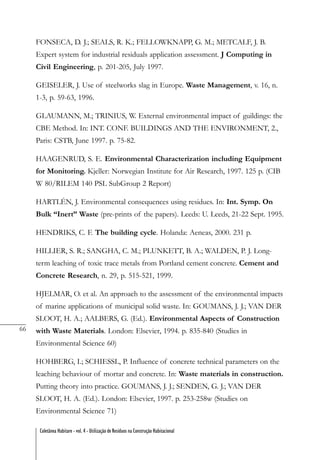 66
Coletânea Habitare - vol. 4 - Utilização de Resíduos na Construção Habitacional
FONSECA, D. J.; SEALS, R. K.; FELLOWKNAPP, G. M.; METCALF, J. B.
Expert system for industrial residuals application assessment. J Computing in
Civil Engineering, p. 201-205, July 1997.
GEISELER, J. Use of steelworks slag in Europe. Waste Management, v. 16, n.
1-3, p. 59-63, 1996.
GLAUMANN, M.; TRINIUS, W. External environmental impact of guildings: the
CBE Method. In: INT. CONF. BUILDINGS AND THE ENVIRONMENT, 2.,
Paris: CSTB, June 1997. p. 75-82.
HAAGENRUD, S. E. Environmental Characterization including Equipment
for Monitoring. Kjeller: Norwegian Institute for Air Research, 1997. 125 p. (CIB
W 80/RILEM 140 PSL SubGroup 2 Report)
HARTLÉN, J. Environmental consequences using residues. In: Int. Symp. On
Bulk “Inert” Waste (pre-prints of the papers). Leeds: U. Leeds, 21-22 Sept. 1995.
HENDRIKS, C. F. The building cycle. Holanda: Aeneas, 2000. 231 p.
HILLIER, S. R.; SANGHA, C. M.; PLUNKETT, B. A.; WALDEN, P. J. Long-
term leaching of toxic trace metals from Portland cement concrete. Cement and
Concrete Research, n. 29, p. 515-521, 1999.
HJELMAR, O. et al. An approach to the assessment of the environmental impacts
of marine applications of municipal solid waste. In: GOUMANS, J. J.; VAN DER
SLOOT, H. A.; AALBERS, G. (Ed.). Environmental Aspects of Construction
with Waste Materials. London: Elsevier, 1994. p. 835-840 (Studies in
Environmental Science 60)
HOHBERG, I.; SCHIESSL, P. Influence of concrete technical parameters on the
leaching behaviour of mortar and concrete. In: Waste materials in construction.
Putting theory into practice. GOUMANS, J. J.; SENDEN, G. J.; VAN DER
SLOOT, H. A. (Ed.). London: Elsevier, 1997. p. 253-258w (Studies on
Environmental Science 71)
 