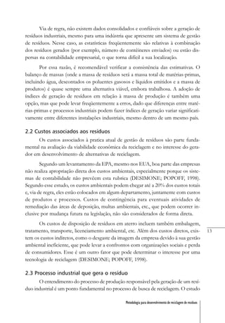 13
Metodologia para desenvolvimento de reciclagem de resíduos
Via de regra, não existem dados consolidados e confiáveis sobre a geração de
resíduos industriais, mesmo para uma indústria que apresente um sistema de gestão
de resíduos. Nesse caso, as estatísticas freqüentemente são relativas à combinação
dos resíduos gerados (por exemplo, número de contêineres enviados) ou estão dis-
persas na contabilidade empresarial, o que torna difícil a sua localização.
Por essa razão, é recomendável verificar a consistência das estimativas. O
balanço de massas (onde a massa de resíduos será a massa total de matérias-primas,
incluindo água, descontados os poluentes gasosos e líquidos emitidos e a massa de
produtos) é quase sempre uma alternativa viável, embora trabalhosa. A adoção de
índices de geração de resíduos em relação à massa de produção é também uma
opção, mas que pode levar freqüentemente a erros, dado que diferenças entre maté-
rias-primas e processos industriais podem fazer índices de geração variar significati-
vamente entre diferentes instalações industriais, mesmo dentro de um mesmo país.
2.2 Custos associados aos resíduos
Os custos associados à pratica atual de gestão de resíduos são parte funda-
mental na avaliação da viabilidade econômica da reciclagem e no interesse do gera-
dor em desenvolvimento de alternativas de reciclagem.
Segundo um levantamento da EPA, mesmo nos EUA, boa parte das empresas
não realiza apropriação direta dos custos ambientais, especialmente porque os siste-
mas de contabilidade não prevêem esta rubrica (DESIMONE; POPOFF, 1998).
Segundo esse estudo, os custos ambientais podem chegar até a 20% dos custos totais
e, via de regra, eles estão colocados em algum departamento, juntamente com custos
de produtos e processos. Custos de contingência para eventuais atividades de
remediação das áreas de deposição, multas ambientais, etc., que podem ocorrer in-
clusive por mudança futura na legislação, não são considerados de forma direta.
Os custos de disposição de resíduos em aterro incluem também embalagem,
tratamento, transporte, licenciamento ambiental, etc. Além dos custos diretos, exis-
tem os custos indiretos, como o desgaste da imagem da empresa devido à sua gestão
ambiental ineficiente, que pode levar a confrontos com organizações sociais e perda
de consumidores. Esse é um outro fator que pode determinar o interesse por uma
tecnologia de reciclagem (DESIMONE; POPOFF, 1998).
2.3 Processo industrial que gera o resíduo
O entendimento do processo de produção responsável pela geração de um resí-
duo industrial é um ponto fundamental no processo de busca de reciclagem. O estudo
 