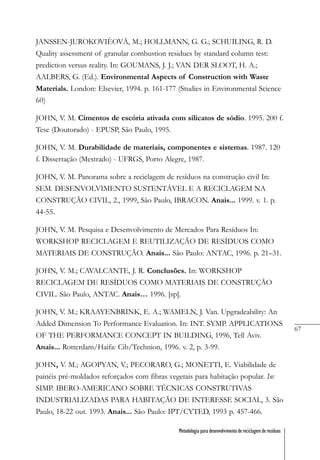 67
Metodologia para desenvolvimento de reciclagem de resíduos
JANSSEN-JUROKOVIÈOVÁ, M.; HOLLMANN, G. G.; SCHUILING, R. D.
Quality assessment of granular combustion residues by standard column test:
prediction versus reality. In: GOUMANS, J. J.; VAN DER SLOOT, H. A.;
AALBERS, G. (Ed.). Environmental Aspects of Construction with Waste
Materials. London: Elsevier, 1994. p. 161-177 (Studies in Environmental Science
60)
JOHN, V. M. Cimentos de escória ativada com silicatos de sódio. 1995. 200 f.
Tese (Doutorado) - EPUSP, São Paulo, 1995.
JOHN, V. M. Durabilidade de materiais, componentes e sistemas. 1987. 120
f. Dissertação (Mestrado) - UFRGS, Porto Alegre, 1987.
JOHN, V. M. Panorama sobre a reciclagem de resíduos na construção civil In:
SEM. DESENVOLVIMENTO SUSTENTÁVEL E A RECICLAGEM NA
CONSTRUÇÃO CIVIL, 2., 1999, São Paulo, IBRACON. Anais... 1999. v. 1. p.
44-55.
JOHN, V. M. Pesquisa e Desenvolvimento de Mercados Para Resíduos In:
WORKSHOP RECICLAGEM E REUTILIZAÇÃO DE RESÍDUOS COMO
MATERIAIS DE CONSTRUÇÃO. Anais... São Paulo: ANTAC, 1996. p. 21–31.
JOHN, V. M.; CAVALCANTE, J. R. Conclusões. In: WORKSHOP
RECICLAGEM DE RESÍDUOS COMO MATERIAIS DE CONSTRUÇÃO
CIVIL. São Paulo, ANTAC. Anais… 1996. [sp].
JOHN, V. M.; KRAAYENBRINK, E. A.; WAMELN, J. Van. Upgradeability: An
Added Dimension To Performance Evaluation. In: INT. SYMP. APPLICATIONS
OF THE PERFORMANCE CONCEPT IN BUILDING, 1996, Tell Aviv.
Anais... Rotterdam/Haifa: Cib/Technion, 1996. v. 2, p. 3-99.
JOHN, V. M.; AGOPYAN, V.; PECORARO, G.; MONETTI, E. Viabilidade de
painéis pré-moldados reforçados com fibras vegetais para habitação popular. In:
SIMP. IBERO-AMERICANO SOBRE TÉCNICAS CONSTRUTIVAS
INDUSTRIALIZADAS PARA HABITAÇÃO DE INTERESSE SOCIAL, 3. São
Paulo, 18-22 out. 1993. Anais... São Paulo: IPT/CYTED, 1993 p. 457-466.
 