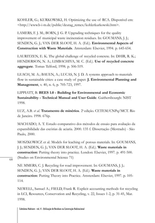 68
Coletânea Habitare - vol. 4 - Utilização de Resíduos na Construção Habitacional
KOHLER, G.; KURKOWSKI, H. Optimizing the use of RCA. Disponível em:
<http://www.b-i-m.de/public/deutag_remex/kohlerkurkowski.htm>.
LAMERS, F. J. M.; BORN, J. G. P. Upgrading techniques for the quality
improvement of municipal waste incineration residues. In: GOUMANS, J. J.;
SENDEN, G. J.; VAN DER SLOOT, H. A. (Ed.). Environmental Aspects of
Construction with Waste Materials. Amsterdam: Elsevier, 1994. p. 645-654.
LAURITZEN, E. K. The global challenge of recycled concrete. In: DHIR, R. K.;
HENDERSON, N. A.; LIMBACHIYA, M. C. (Ed.). Use of recycled concrete
aggregate. Tomas Telford, 1998. p. 506-519.
LEACH, M. A.; BAUEN, A.; LUCAS, N. J. D. A systems approach to materials
flow in sustainable cities: a case study of paper. J. Environmental Planning and
Management, v. 40, n. 6, p. 705-723, 1997.
LIPPIATT, B. BEES 1.0 - Building for Environmental and Economic
Sustainability - Technical Manual and User Guide. Gaithersbourgh: NIST
1998.
LUZ, A.B. et al. Tratamento de minérios. 2a
edição. CETEM/CNPq/MCT. Rio
de Janeiro. 1998. 676p.
MACHADO, A. T. Estudo comparativo dos métodos de ensaio para avaliação da
expansibilidade das escórias de aciaria. 2000. 135 f. Dissertação (Mestrado) - São
Paulo, 2000.
MOSZKOWICZ et al. Models for leaching of porous materials. In: GOUMANS,
J. J.; SENDEN, G. J.; VAN DER SLOOT, H. A. (Ed.). Waste materials in
construction: Putting theory into practice. London: Elsevier, 1997. p. 491-500.
(Studies on Environmental Science 71)
NE MMERS, C. J. Recycling for road improvement. In: GOUMANS, J. J.;
SENDEN, G. J.; VAN DER SLOOT, H. A. (Ed.). Waste materials in
construction: Putting Theory into Practice. Amsterdam: Elsevier, 1997. p. 105-
114.
NEWELL, Samuel A.; FIELD, Frank R. Explicit accounting methods for recycling
in LCI, Resources, Conservation and Recycling, v. 22, Issues 1-2, p. 31-45, Mar.
1998.
 