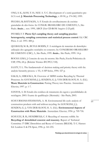69
Metodologia para desenvolvimento de reciclagem de resíduos
ONG, S. K.; KOH, T. H.; NEE A. Y. C. Development of a semi-quantitative pre-
LCA tool. J. Materials Processing Technology, v. 89-90, p. 574-582, 1999.
PECHIO, M; BATTAGIN, A. F. Estudo do envelhecimento de escórias
granuladas de alto-forno. In: CONGR. BRASILEIRO DE CIMENTO, 5., São
Paulo. Anais… nov. 1999, ABCP. (Em CD-ROM Arquivo 2-23.pdf)
PITARD, F. F. Pierre Gy’s sampling theory and sampling practice:
heterogeneity, sampling correctness and statistical process control. Ed. CRC
Press. 2. ed. 1993. 488 p.
QUEBAUD, M. R.; BUYLE-BODIN, F. A reciclagem de materiais de demolição:
utilização dos agregados reciclados no concreto. In: CONGRESSO BRASILEIRO
DE CIMENTO (CBC), 5., São Paulo, 1999. Anais... São Paulo, 1999. 14 p.
ROCHA LIMA, J. Conceito de taxa de retorno. São Paulo, Escola Politécnica da
USP, 1996, 68 p. (Boletim Técnico BT/PCC/158).
SAATY, T. L. The fundamentals of decision making and priority theory with the
analytic hierarchy process. v. VI, A HP Series, 1994. 527 p.
SAKAI, S.; HIRAOKA, M. Overview of MSWI residue Recycling by Thermal
Processes. In: GOUMANS, J. J.; SENDEN, G. J.; VAN DER SLOOT, H. A. (Ed.).
Waste Materials in Construction: Putting Theory into Practice. Amsterdam:
Elsevier, 1997. p. 1-7.
SANTOS, A. D. Estudo dos resíduos de tratamento de esgoto e possibilidades de
reciclagem. 2003. Exame de qualificação (Mestrado) - São Paulo, 2003.
SCHUURMANS-STEHMANN, A. M. Environmental life cycle analysis of
construction products with and without recycling. In: GOUMANS, J. J.;
SENDEN, G. J.; VAN DER SLOOT, H. A. (Ed.). Environmental Aspects of
Construction with Waste Materials. Amsterdam: Elsevier, 1994. p. 709-718.
SCHULTZ, R. R.; HENDRICKS, C. F. Recycling of masonry rubble. In:
Recycling of demolished concrete and masonry. Report of Technical
Committee 37-DRC Demolition and Reuse of Concrete (RILEM). T. C. Hansen
Ed. London: E & FN Spon, 1996. p. 161-255.
 