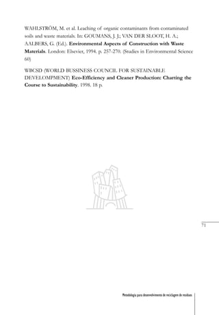 71
Metodologia para desenvolvimento de reciclagem de resíduos
WAHLSTRÖM, M. et al. Leaching of organic contaminants from contaminated
soils and waste materials. In: GOUMANS, J. J.; VAN DER SLOOT, H. A.;
AALBERS, G. (Ed.). Environmental Aspects of Construction with Waste
Materials. London: Elsevier, 1994. p. 257-270. (Studies in Environmental Science
60)
WBCSD (WORLD BUSSINESS COUNCIL FOR SUSTAINABLE
DEVELOMPMENT) Eco-Efficiency and Cleaner Production: Charting the
Course to Sustainability. 1998. 18 p.
 