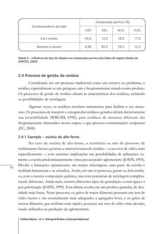 16
Coletânea Habitare - vol. 4 - Utilização de Resíduos na Construção Habitacional
Tabela 2 – Influência do tipo de adições na composição química dos lodos de esgoto (dados de
SANTOS, 2003)
2.4 Processo de gestão do resíduo
Considerado em um processo tradicional como um estorvo ou problema, o
resíduo, especialmente se não perigoso, não é freqüentemente tratado como produto.
Os processos de gestão do resíduo afetam as características dos resíduos, incluindo
as possibilidades de reciclagem.
Algumas vezes, os resíduos recebem tratamentos para facilitar o seu manu-
seio. Os processos de transporte e estocagem dos resíduos gerados afetam decisivamente
sua reciclabilidade (WBCSD, 1998), pois resíduos de natureza diferente são
freqüentemente misturados nessas etapas, o que provoca contaminações recíprocas
(EC, 2000).
2.4.1 Exemplo – escória de alto-forno
No caso da escória de alto-forno, a existência ou não do processo de
resfriamento brusco governa a microestrutura do resíduo – o seu teor de vidro, mais
especificamente –, com enormes implicações nas possibilidades de aplicações: so-
mente a escória predominantemente vítrea possui poder aglomerante (JOHN, 1995).
Devido a limitações operacionais, em muitas siderúrgicas, uma parte da escória é
resfriada lentamente e se cristaliza. Assim, em um só processo, geram-se dois resídu-
os, com a mesma composição química, mas com potenciais de reciclagem completa-
mente diferentes. Ainda mais, existem diferentes tipos de granulação: a com água e a
por pelotização (JOHN, 1999). Esta última resulta em um produto granular, de den-
sidade mais baixa. Neste processo, os grãos de maior diâmetro possuem um teor de
vidro menor e são normalmente mais adequados a agregados leves, e os grãos de
menor diâmetro, que resfriam mais rápido, possuem um teor de vidro mais elevado,
sendo utilizados na produção de aglomerantes.
 