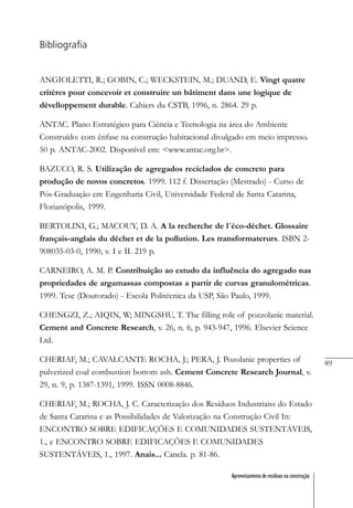 89
Aproveitamento de resíduos na construção
Bibliografia
ANGIOLETTI, R.; GOBIN, C.; WECKSTEIN, M.; DUAND, E. Vingt quatre
critères pour concevoir et construire un bâtiment dans une logique de
dévelloppement durable. Cahiers du CSTB, 1996, n. 2864. 29 p.
ANTAC. Plano Estratégico para Ciência e Tecnologia na área do Ambiente
Construído: com ênfase na construção habitacional divulgado em meio impresso.
50 p. ANTAC-2002. Disponível em: <www.antac.org.br>.
BAZUCO, R. S. Utilização de agregados reciclados de concreto para
produção de novos concretos. 1999. 112 f. Dissertação (Mestrado) - Curso de
Pós-Graduação em Engenharia Civil, Universidade Federal de Santa Catarina,
Florianópolis, 1999.
BERTOLINI, G.; MACOUY, D. A. A la recherche de l´éco-déchet. Glossaire
français-anglais du déchet et de la pollution. Les transformaterurs. ISBN 2-
908035-03-0, 1990, v. I e II. 219 p.
CARNEIRO, A. M. P. Contribuição ao estudo da influência do agregado nas
propriedades de argamassas compostas a partir de curvas granulométricas.
1999. Tese (Doutorado) - Escola Politécnica da USP, São Paulo, 1999.
CHENGZI, Z.; AIQIN, W; MINGSHU, T. The filling role of pozzolanic material.
Cement and Concrete Research, v. 26, n. 6, p. 943-947, 1996. Elsevier Science
Ltd.
CHERIAF, M.; CAVALCANTE ROCHA, J.; PERA, J. Pozolanic properties of
pulverized coal combustion bottom ash. Cement Concrete Research Journal, v.
29, n. 9, p. 1387-1391, 1999. ISSN 0008-8846.
CHERIAF, M.; ROCHA, J. C. Caracterização dos Resíduos Industriaiss do Estado
de Santa Catarina e as Possibilidades de Valorização na Construção Civil In:
ENCONTRO SOBRE EDIFICAÇÕES E COMUNIDADES SUSTENTÁVEIS,
1., e ENCONTRO SOBRE EDIFICAÇÕES E COMUNIDADES
SUSTENTÁVEIS, 1., 1997. Anais... Canela. p. 81-86.
 