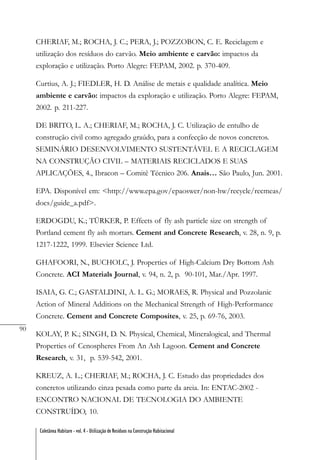 90
Coletânea Habitare - vol. 4 - Utilização de Resíduos na Construção Habitacional
CHERIAF, M.; ROCHA, J. C.; PERA, J.; POZZOBON, C. E. Reciclagem e
utilização dos resíduos do carvão. Meio ambiente e carvão: impactos da
exploração e utilização. Porto Alegre: FEPAM, 2002. p. 370-409.
Curtius, A. J.; FIEDLER, H. D. Análise de metais e qualidade analítica. Meio
ambiente e carvão: impactos da exploração e utilização. Porto Alegre: FEPAM,
2002. p. 211-227.
DE BRITO, L. A.; CHERIAF, M.; ROCHA, J. C. Utilização de entulho de
construção civil como agregado graúdo, para a confecção de novos concretos.
SEMINÁRIO DESENVOLVIMENTO SUSTENTÁVEL E A RECICLAGEM
NA CONSTRUÇÃO CIVIL – MATERIAIS RECICLADOS E SUAS
APLICAÇÕES, 4., Ibracon – Comitê Técnico 206. Anais… São Paulo, Jun. 2001.
EPA. Disponível em: <http://www.epa.gov/epaoswer/non-hw/recycle/recmeas/
docs/guide_a.pdf>.
ERDOGDU, K.; TÜRKER, P. Effects of fly ash particle size on strength of
Portland cement fly ash mortars. Cement and Concrete Research, v. 28, n. 9, p.
1217-1222, 1999. Elsevier Science Ltd.
GHAFOORI, N., BUCHOLC, J. Properties of High-Calcium Dry Bottom Ash
Concrete. ACI Materials Journal, v. 94, n. 2, p. 90-101, Mar./Apr. 1997.
ISAIA, G. C.; GASTALDINI, A. L. G.; MORAES, R. Physical and Pozzolanic
Action of Mineral Additions on the Mechanical Strength of High-Performance
Concrete. Cement and Concrete Composites, v. 25, p. 69-76, 2003.
KOLAY, P. K.; SINGH, D. N. Physical, Chemical, Mineralogical, and Thermal
Properties of Cenospheres From An Ash Lagoon. Cement and Concrete
Research, v. 31, p. 539-542, 2001.
KREUZ, A. L.; CHERIAF, M.; ROCHA, J. C. Estudo das propriedades dos
concretos utilizando cinza pesada como parte da areia. In: ENTAC-2002 -
ENCONTRO NACIONAL DE TECNOLOGIA DO AMBIENTE
CONSTRUÍDO, 10.
 