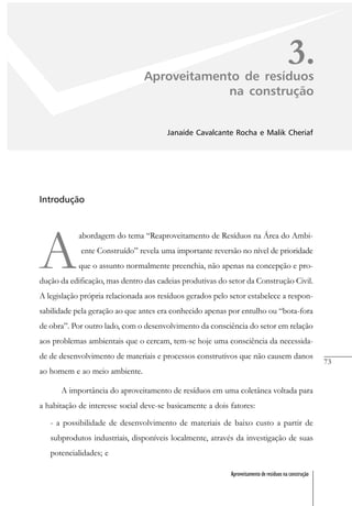 73
Aproveitamento de resíduos na construção
3.Aproveitamento de resíduos
na construção
Janaíde Cavalcante Rocha e Malik Cheriaf
Introdução
A
abordagem do tema “Reaproveitamento de Resíduos na Área do Ambi-
ente Construído” revela uma importante reversão no nível de prioridade
que o assunto normalmente preenchia, não apenas na concepção e pro-
dução da edificação, mas dentro das cadeias produtivas do setor da Construção Civil.
A legislação própria relacionada aos resíduos gerados pelo setor estabelece a respon-
sabilidade pela geração ao que antes era conhecido apenas por entulho ou “bota-fora
de obra”. Por outro lado, com o desenvolvimento da consciência do setor em relação
aos problemas ambientais que o cercam, tem-se hoje uma consciência da necessida-
de de desenvolvimento de materiais e processos construtivos que não causem danos
ao homem e ao meio ambiente.
A importância do aproveitamento de resíduos em uma coletânea voltada para
a habitação de interesse social deve-se basicamente a dois fatores:
- a possibilidade de desenvolvimento de materiais de baixo custo a partir de
subprodutos industriais, disponíveis localmente, através da investigação de suas
potencialidades; e
 