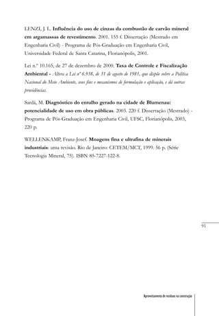 91
Aproveitamento de resíduos na construção
LENZI, J. L. Influência do uso de cinzas da combustão de carvão mineral
em argamassas de revestimento. 2001. 155 f. Dissertação (Mestrado em
Engenharia Civil) - Programa de Pós-Graduação em Engenharia Civil,
Universidade Federal de Santa Catarina, Florianópolis, 2001.
Lei n.º 10.165, de 27 de dezembro de 2000. Taxa de Controle e Fiscalização
Ambiental - Altera a Lei nº 6.938, de 31 de agosto de 1981, que dispõe sobre a Política
Nacional do Meio Ambiente, seus fins e mecanismos de formulação e aplicação, e dá outras
providências.
Sardá, M. Diagnóstico do entulho gerado na cidade de Blumenau:
potencialidade de uso em obra públicas. 2003. 220 f. Dissertação (Mestrado) -
Programa de Pós-Graduação em Engenharia Civil, UFSC, Florianópolis, 2003,
220 p.
WELLENKAMP, Franz-Josef. Moagens fina e ultrafina de minerais
industriais: uma revisão. Rio de Janeiro: CETEM/MCT, 1999. 56 p. (Série
Tecnologia Mineral, 75). ISBN 85-7227-122-8.
 
