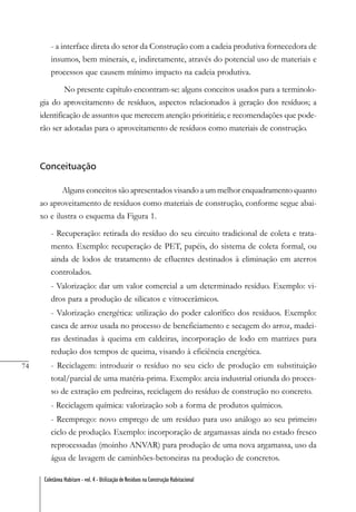 74
Coletânea Habitare - vol. 4 - Utilização de Resíduos na Construção Habitacional
- a interface direta do setor da Construção com a cadeia produtiva fornecedora de
insumos, bem minerais, e, indiretamente, através do potencial uso de materiais e
processos que causem mínimo impacto na cadeia produtiva.
No presente capítulo encontram-se: alguns conceitos usados para a terminolo-
gia do aproveitamento de resíduos, aspectos relacionados à geração dos resíduos; a
identificação de assuntos que merecem atenção prioritária; e recomendações que pode-
rão ser adotadas para o aproveitamento de resíduos como materiais de construção.
Conceituação
Alguns conceitos são apresentados visando a um melhor enquadramento quanto
ao aproveitamento de resíduos como materiais de construção, conforme segue abai-
xo e ilustra o esquema da Figura 1.
- Recuperação: retirada do resíduo do seu circuito tradicional de coleta e trata-
mento. Exemplo: recuperação de PET, papéis, do sistema de coleta formal, ou
ainda de lodos de tratamento de efluentes destinados à eliminação em aterros
controlados.
- Valorização: dar um valor comercial a um determinado resíduo. Exemplo: vi-
dros para a produção de silicatos e vitrocerâmicos.
- Valorização energética: utilização do poder calorífico dos resíduos. Exemplo:
casca de arroz usada no processo de beneficiamento e secagem do arroz, madei-
ras destinadas à queima em caldeiras, incorporação de lodo em matrizes para
redução dos tempos de queima, visando à eficiência energética.
- Reciclagem: introduzir o resíduo no seu ciclo de produção em substituição
total/parcial de uma matéria-prima. Exemplo: areia industrial oriunda do proces-
so de extração em pedreiras, reciclagem do resíduo de construção no concreto.
- Reciclagem química: valorização sob a forma de produtos químicos.
- Reemprego: novo emprego de um resíduo para uso análogo ao seu primeiro
ciclo de produção. Exemplo: incorporação de argamassas ainda no estado fresco
reprocessadas (moinho ANVAR) para produção de uma nova argamassa, uso da
água de lavagem de caminhões-betoneiras na produção de concretos.
 