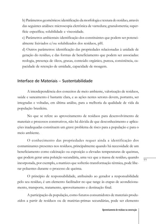 77
Aproveitamento de resíduos na construção
b) Parâmetros geométricos: identificação da morfologia e textura do resíduo, através
das seguintes análises: microscopia eletrônica de varredura; granulometria; super-
fície específica; solubilidade e viscosidade.
c) Parâmetros ambientais: identificação dos constituintes que podem ser potenci-
almente lixiviados e/ou solubilizados dos resíduos, pH.
d) Outros parâmetros: identificação das propriedades relacionadas à unidade de
geração do resíduo, e das formas de beneficiamento que podem ser associadas:
reologia, presença de óleos, graxas, conteúdo orgânico, pureza, consistência, ca-
pacidade de retenção de umidade, capacidade de moagem.
Interface de Materiais – Sustentabilidade
A interdependência dos conceitos de meio ambiente, valorização de resíduos,
saúde e saneamento é bastante clara, e as ações nestes setores devem, portanto, ser
integradas e voltadas, em última análise, para a melhoria da qualidade de vida da
população brasileira.
No que se refere ao aproveitamento de resíduos para desenvolvimento de
materiais e processos construtivos, não há dúvida de que desconhecimento e aplica-
ções inadequadas constituem um grave problema de risco para a população e para o
meio ambiente.
O conhecimento das propriedades requer ainda a identificação dos
contaminantes presentes nos resíduos, principalmente quando há necessidade de um
beneficiamento como calcinação ou exposição a elevadas temperaturas de queimas,
que podem gerar uma poluição secundária, uma vez que a massa de resíduo, quando
incorporada, por exemplo, a matrizes que sofrerão transformação térmica, pode libe-
rar poluentes durante o processo de queima.
O princípio de responsabilidade, atribuindo ao gerador a responsabilidade
pelo seu resíduo, é um elemento facilitador no que tange às etapas de acondiciona-
mento, transporte, tratamento, aproveitamento e destinação final.
A participação da população, como futuros consumidores de materiais produ-
zidos a partir de resíduos ou de matérias-primas secundárias, pode ser elemento
 
