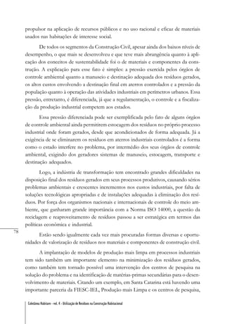 78
Coletânea Habitare - vol. 4 - Utilização de Resíduos na Construção Habitacional
propulsor na aplicação de recursos públicos e no uso racional e eficaz de materiais
usados nas habitações de interesse social.
De todos os segmentos da Construção Civil, apesar ainda dos baixos níveis de
desempenho, o que mais se desenvolveu e que teve mais abrangência quanto à apli-
cação dos conceitos de sustentabilidade foi o de materiais e componentes da cons-
trução. A explicação para esse fato é simples: a pressão exercida pelos órgãos de
controle ambiental quanto a manuseio e destinação adequada dos resíduos gerados,
os altos custos envolvendo a destinação final em aterros controlados e a pressão da
população quanto à operação das atividades industriais em perímetros urbanos. Essa
pressão, entretanto, é diferenciada, já que a regulamentação, o controle e a fiscaliza-
ção da produção industrial competem aos estados.
Essa pressão diferenciada pode ser exemplificada pelo fato de alguns órgãos
de controle ambiental ainda permitirem estocagem dos resíduos no próprio processo
industrial onde foram gerados, desde que acondicionados de forma adequada. Já a
exigência de se eliminarem os resíduos em aterros industriais controlados é a forma
como o estado interfere no problema, por intermédio dos seus órgãos de controle
ambiental, exigindo dos geradores sistemas de manuseio, estocagem, transporte e
destinação adequados.
Logo, a indústria de transformação tem encontrado grandes dificuldades na
disposição final dos resíduos gerados em seus processos produtivos, causando sérios
problemas ambientais e crescentes incrementos nos custos industriais, por falta de
soluções tecnológicas apropriadas e de instalações adequadas à eliminação dos resí-
duos. Por força dos organismos nacionais e internacionais de controle do meio am-
biente, que ganharam grande importância com a Norma ISO 14000, a questão da
reciclagem e reaproveitamento de resíduos passou a ser estratégica em termos das
políticas econômica e industrial.
Estão sendo igualmente cada vez mais procuradas formas diversas e oportu-
nidades de valorização de resíduos nos materiais e componentes de construção civil.
A implantação de modelos de produção mais limpa em processos industriais
tem sido também um importante elemento na minimização dos resíduos gerados,
como também tem tornado possível uma intervenção dos centros de pesquisa na
solução do problema e na identificação de matérias-primas secundárias para o desen-
volvimento de materiais. Citando um exemplo, em Santa Catarina está havendo uma
importante parceria da FIESC-IEL, Produção mais Limpa e os centros de pesquisa,
 
