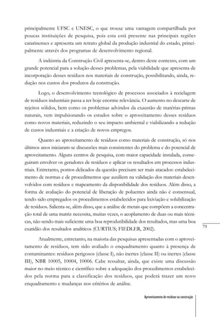 79
Aproveitamento de resíduos na construção
principalmente UFSC e UNESC, o que trouxe uma vantagem compartilhada por
poucas instituições de pesquisa, pois esta está presente nas principais regiões
catarinenses e apresenta um retrato global da produção industrial do estado, princi-
palmente através dos programas de desenvolvimento regional.
A indústria da Construção Civil apresenta-se, dentro deste contexto, com um
grande potencial para a solução desses problemas, pela viabilidade que apresenta de
incorporação desses resíduos nos materiais de construção, possibilitando, ainda, re-
dução nos custos dos produtos da construção.
Logo, o desenvolvimento tecnológico de processos associados à reciclagem
de resíduos industriais passa a ter hoje enorme relevância. O aumento no descarte de
rejeitos sólidos, bem como os problemas advindos da exaustão de matérias-primas
naturais, vem impulsionando os estudos sobre o aproveitamento desses resíduos
como novos materiais, reduzindo o seu impacto ambiental e viabilizando a redução
de custos industriais e a criação de novos empregos.
Quanto ao aproveitamento de resíduos como materiais de construção, só nos
últimos anos iniciaram-se discussões mais consistentes do problema e do potencial de
aproveitamento. Alguns centros de pesquisa, com maior capacidade instalada, conse-
guiram envolver os geradores de resíduos e aplicar os resultados em processos indus-
triais. Entretanto, pontos delicados da questão precisam ser mais atacados: estabeleci-
mento de normas e de procedimentos que auxiliem na validação dos materiais desen-
volvidos com resíduos e mapeamento da disponibilidade dos resíduos. Além disso, a
forma de avaliação do potencial de liberação de poluentes ainda não é consensual,
tendo sido empregados os procedimentos estabelecidos para lixiviação e solubilização
de resíduos. Salienta-se, além disso, que a análise de metais que compõem a concentra-
ção total de uma matriz necessita, muitas vezes, o acoplamento de duas ou mais técni-
cas, não sendo mais suficiente uma boa reprodutibilidade dos resultados, mas uma boa
exatidão dos resultados analíticos (CURTIUS; FIEDLER, 2002).
Atualmente, entretanto, na maioria das pesquisas apresentadas com o aprovei-
tamento de resíduos, tem sido avaliado o enquadramento quanto à presença de
contaminantes: resíduos perigosos (classe I), não inertes (classe II) ou inertes (classe
III), NBR 10005, 10004, 10006. Cabe ressaltar, ainda, que existe uma discussão
maior no meio técnico e científico sobre a adequação dos procedimentos estabeleci-
dos pela norma para a classificação dos resíduos, que poderá trazer um novo
enquadramento e mudanças nos critérios de análise.
 