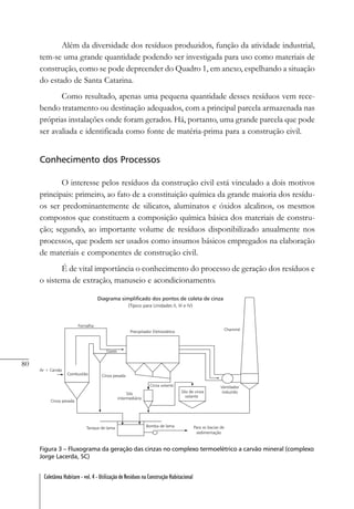 80
Coletânea Habitare - vol. 4 - Utilização de Resíduos na Construção Habitacional
Além da diversidade dos resíduos produzidos, função da atividade industrial,
tem-se uma grande quantidade podendo ser investigada para uso como materiais de
construção, como se pode depreender do Quadro 1, em anexo, espelhando a situação
do estado de Santa Catarina.
Como resultado, apenas uma pequena quantidade desses resíduos vem rece-
bendo tratamento ou destinação adequados, com a principal parcela armazenada nas
próprias instalações onde foram gerados. Há, portanto, uma grande parcela que pode
ser avaliada e identificada como fonte de matéria-prima para a construção civil.
Conhecimento dos Processos
O interesse pelos resíduos da construção civil está vinculado a dois motivos
principais: primeiro, ao fato de a constituição química da grande maioria dos resídu-
os ser predominantemente de silicatos, aluminatos e óxidos alcalinos, os mesmos
compostos que constituem a composição química básica dos materiais de constru-
ção; segundo, ao importante volume de resíduos disponibilizado anualmente nos
processos, que podem ser usados como insumos básicos empregados na elaboração
de materiais e componentes de construção civil.
É de vital importância o conhecimento do processo de geração dos resíduos e
o sistema de extração, manuseio e acondicionamento.
Figura 3 – Fluxograma da geração das cinzas no complexo termoelétrico a carvão mineral (complexo
Jorge Lacerda, SC)
 
