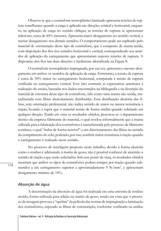 134
Coletânea Habitare - vol. 4 - Utilização de Resíduos na Construção Habitacional
Observa-se que o contraforte termoplástico laminado apresenta tensões de rup-
tura semelhantes quando a carga é aplicada nas direções vertical e horizontal, enquan-
to, na aplicação de carga no sentido oblíquo, as tensões de ruptura se apresentam
inferiores, cerca de 60% menores. Apresenta maior alongamento no sentido vertical, e
menor alongamento nos demais sentidos. O comportamento pode ser explicado pelo
material de estruturação desse tipo de contraforte, que é composto de manta tecida,
com disposição dos fios nos sentidos horizontal e vertical, correspondendo aos senti-
dos de aplicação do carregamento que apresentaram maiores tensões de ruptura. A
disposição dos fios nas duas direções é facilmente identificada na Figura 8.
O contraforte termoplástico impregnado, por sua vez, apresenta o mesmo alon-
gamento em ambos os sentidos de aplicação da carga. Entretanto, a tensão de ruptura
é cerca de 50% maior no carregamento horizontal, comparada à tensão de ruptura
verificada no carregamento vertical. Esse fato contraria as expectativas anteriores à
realização do ensaio, baseadas nos dados encontrados na bibliografia e na descrição do
material de estrutura desse tipo de contraforte, tido como uma manta não tecida, ma-
nufaturada com fibras aleatoriamente distribuídas. Essa distribuição aleatória das fi-
bras, sem orientação preferencial, não indica sentido de maior ou menor resistência à
tração, levando a supor que o material resiste de forma similar quando solicitado em
qualquer direção. Tendo em vista os resultados obtidos, procurou-se o departamento
técnico da empresa fabricante do material, o qual revelou informalmente que a manta
utilizada para a fabricação dos contrafortes é manufaturada pelo processo de filamento
contínuo, o qual “induz de forma sensível” a um direcionamento das fibras no sentido
do comprimento do rolo, podendo, por isso, conferir maior resistência à tração quando
o carregamento é realizado nesse sentido.
No processo de reciclagem proposto neste trabalho, devido à forma aleatória
como o resíduo é adicionado à matriz de gesso, não é possível conhecer de antemão o
sentido de tração a que serão solicitados. Sob esse ponto de vista, os resultados obtidos
mostram que ambos os tipos de contrafortes podem romper por tração quando sub-
metidos a um carregamento superior a aproximadamente 9 N/mm2
, e apresentam
alongamento mínimo de 14%.
Absorção de água
A determinação da absorção de água foi realizada em uma amostra de resíduo
moído, forma utilizada para adição na matriz de gesso, tendo em vista que o proces-
so de moagem provoca a “quebra” da película das resinas de impregnação e laminação
dos contrafortes, expondo as fibras de estruturação, conforme verificado na análise
 