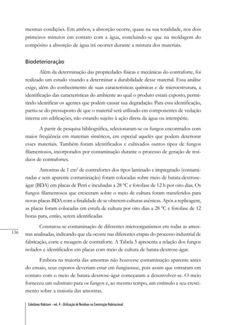 136
Coletânea Habitare - vol. 4 - Utilização de Resíduos na Construção Habitacional
mesmas condições. Em ambos, a absorção ocorre, quase na sua totalidade, nos dois
primeiros minutos em contato com a água, concluindo-se que na moldagem do
compósito a absorção de água irá ocorrer durante a mistura dos materiais.
Biodeterioração
Além da determinação das propriedades físicas e mecânicas do contraforte, foi
realizado um estudo visando a determinar a durabilidade desse material. Essa análise
exige, além do conhecimento de suas características químicas e de microestrutura, a
identificação das características do ambiente ao qual o produto estará exposto, permi-
tindo identificar os agentes que podem causar sua degradação. Para essa identificação,
partiu-se do pressuposto de que o material será utilizado em componentes de vedação
interna em edificações, não estando sujeito à ação direta da água ou intempérie.
A partir de pesquisa bibliográfica, selecionaram-se os fungos encontrados com
maior freqüência em materiais sintéticos, em especial aqueles que podem deteriorar
esses materiais. Também foram identificados e cultivados outros tipos de fungos
filamentosos, incorporados por contaminação durante o processo de geração de resí-
duos de contrafortes.
Amostras de 1 cm2
de contrafortes dos tipos laminado e impregnado (contami-
nadas e sem aparente contaminação) foram colocadas sobre meio de batata-dextrose-
ágar (BDA) em placas de Petri e incubadas a 28 ºC e fotofase de 12 h por oito dias. Os
fungos filamentosos que cresceram sobre o meio de cultura foram transferidos para
novas placas BDA com a finalidade de se obterem culturas axênicas. Após a replicagem,
as placas foram colocadas em estufa de cultura por oito dias a 28 ºC e fotofase de 12
horas para, então, serem identificadas.
Constatou-se contaminação de diferentes microorganismos em todas as amos-
tras analisadas, indicando que ela ocorre nas diferentes etapas do processo industrial de
fabricação, corte e moagem de contraforte. A Tabela 5 apresenta a relação dos fungos
isolados e identificados em placas com meio de cultura de batata-dextrose-ágar.
Embora na maioria das amostras não houvesse contaminação aparente antes
do ensaio, seus esporos deveriam estar em fungiastase, pois assim que entraram em
contato com o meio de batata-dextrose-ágar começaram a desenvolver-se. O meio
forneceu um substrato para os fungos e, ao mesmo tempo, um estímulo a seu cresci-
mento sobre a maioria das amostras.
 