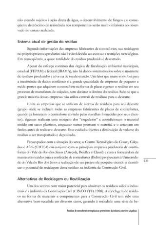 139
Resíduos de contrafortes termoplásticos provenientes da indústria coureiro-calçadista
não estando sujeitos à ação direta da água, o desenvolvimento de fungos e o conse-
qüente decréscimo de resistência nos componentes serão muito inferiores ao obser-
vado no ensaio acelerado.
Sistema atual de gestão do resíduo
Segundo informações das empresas fabricantes de contrafortes, sua reciclagem
no próprio processo produtivo não é viável devido aos custos e a restrições tecnológicas.
Em conseqüência, a quase totalidade do resíduo produzido é descartado.
Apesar do esforço contínuo dos órgãos de fiscalização ambiental municipais,
estadual (FEPAM) e federal (IBAMA), não há dados sistematizados sobre o montante
de resíduos produzidos e a forma de sua destinação. Um fator que muito contribui para
a inexistência de dados confiáveis é a grande quantidade de empresas de pequeno e
médio portes que adquirem o contraforte na forma de placas e geram o resíduo em seu
processo de manufatura de calçados, sem declarar o destino do resíduo. Sabe-se que a
grande maioria dessas empresas não utiliza centrais de resíduos para o descarte.
Entre as empresas que se utilizam de aterros de resíduos para seu descarte
(grupo onde se incluem todas as empresas fabricantes de placas de contrafortes,
quando já fornecem o contraforte cortado pelas navalhas fornecidas por seus clien-
tes), algumas realizam uma moagem dos “esqueletos” e acondicionam o material
moído em sacos plásticos, enquanto outras prensam o material e o arranjam em
fardos antes de realizar o descarte. Esse cuidado objetiva a diminuição de volume do
resíduo a ser transportado e depositado.
Preocupados com a situação do setor, o Centro Tecnológico do Couro, Calça-
dos e Afins (CTCCA) em conjunto com as principais empresas produtoras de contra-
fortes do Vale do Rio dos Sinos (Artecola, Boxflex e Classil) e com a fornecedora de
mantas não tecidas para a confecção de contrafortes (Bidim) propuseram à Universida-
de do Vale do Rio dos Sinos a realização de um projeto de pesquisa visando a identifi-
car o potencial de reciclagem desse resíduo na indústria da Construção Civil.
Alternativas de Reciclagem ou Reutilização
Um dos setores com maior potencial para absorver os resíduos sólidos indus-
triais é a indústria da Construção Civil (CINCOTTO, 1988). A reciclagem de resídu-
os na forma de materiais e componentes para a Construção Civil tem sido uma
alternativa bem-sucedida em diversos casos, gerando à sociedade uma série de be-
 