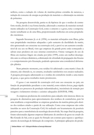 140
Coletânea Habitare - vol. 4 - Utilização de Resíduos na Construção Habitacional
nefícios, como a redução do volume de matérias-primas extraídas da natureza, a
redução do consumo de energia na produção de materiais e a diminuição na emissão
de poluentes.
Na pesquisa desenvolvida, partiu-se da hipótese de que o resíduo de contra-
forte moído, devido à sua forma lamelar, adicionado a matrizes de materiais normal-
mente utilizados na Construção Civil, como o cimento e o gesso, teria o comporta-
mento semelhante ao de uma fibra, proporcionando melhorias em certas proprieda-
des mecânicas.
Segundo Savastano Jr. et al. (1994), os materiais reforçados com fibras, pelas
suas propriedades mecânicas adequadas e pelo aumento da ductilidade da matriz,
têm apresentado uso crescente na construção civil, e prevê-se um aumento conside-
rável de seu uso no Brasil, visto que empresas de grande porte estão começando a
adotar esses produtos em seus sistemas construtivos. Outras vantagens do uso de
fibras em matrizes frágeis são citadas por John (1999), como um melhor desempe-
nho ante os esforços dinâmicos, a diminuição da velocidade de propagação das fissuras
e o comportamento pós-fissuração, podendo apresentar uma considerável deforma-
ção plástica.
Num primeiro momento, esse resíduo foi adicionado a uma matriz à base de
cimento, não obtendo-se, no entanto, resultados satisfatórios nos ensaios realizados.
A pesquisa prosseguiu adicionando-se o resíduo de contraforte moído a uma matriz
de gesso, o que gerou resultados muito promissores.
O gesso é um material de construção civil com uso crescente no país, em
função de propriedades peculiares a este material, como relativa leveza, pega rápida
(adequada aos processos de produção industrializados), inexistência de retração por
secagem e isolamentos térmico e acústico adequados (SANTOS, 1988).
As empresas produtoras de contrafortes para calçados têm interesse direto na
pesquisa de alternativas para aproveitamento dos resíduos de contrafortes, pois há
uma tendência a responsabilizar as empresas geradoras da matéria-prima pelo desti-
no dos resíduos criados a partir de sua utilização. Como essas empresas não estão
inseridas no setor da Construção Civil, foi realizado um levantamento de possíveis
parceiros para a transferência da tecnologia desenvolvida. Na etapa final da pesquisa,
foram selecionadas algumas empresas fabricantes de artefatos de gesso no estado do
Rio Grande do Sul, com as quais foi firmado um contrato para repasse e aperfeiço-
amento da tecnologia de fabricação do compósito. A principais aplicações do produ-
 
