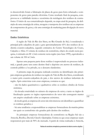 141
Resíduos de contrafortes termoplásticos provenientes da indústria coureiro-calçadista
to desenvolvido foram a fabricação de placas de gesso para forro rebaixado e com-
ponentes de gesso para paredes divisórias. Como resultado final da pesquisa, com-
provou-se a viabilidade técnica e econômica da reciclagem dos resíduos de contra-
fortes. O início de sua comercialização depende, na etapa atual de pesquisa, da defi-
nição de uma estratégia de coleta, moagem e transporte dos resíduos até as empresas
de componentes de gesso, e de uma estratégia de marketing para divulgação do novo
material.
Dados Estatísticos
A região do Vale do Rio dos Sinos, no Rio Grande do Sul, é considerada o
principal pólo calçadista do país e gera aproximadamente 65% dos resíduos da in-
dústria coureiro-calçadista, segundo estimativa do Centro Tecnológico do Couro,
Calçados e Afins. O volume de resíduos de contraforte, objeto de estudo nesta pes-
quisa, é estimado em 80 t/mês somente nesta região (ano-base 1999), equivalendo a
um volume de 550 m3
/mês.
Apenas uma pequena parte desse resíduo é reaproveitado no processo indus-
trial, e grande parte tem como destino final o depósito em aterros de resíduos, de
controle público e/ou privado, ou o descarte clandestino.
A primeira etapa da pesquisa realizada consistiu na identificação das princi-
pais empresas geradoras de resíduos na região do Vale do Rio dos Sinos, considerado
o maior polo coureiro-calçadista do país, e dos aterros de resíduos industriais da
região. Após entrevistas com essas empresas, contatou-se que:
- não há dados quantitativos e qualitativos sobre os resíduos obtidos de forma
sistêmica;
- há elevada rotatividade no número de empresas do setor, e tanto os órgãos de
fiscalização quanto os órgãos representativos do setor não conseguem manter
um arquivo atualizado sobre as empresas existentes;
- de modo geral, as empresas do setor não têm interesse em identificar e quantificar
os resíduos gerados; e
- há uma tendência a responsabilizar as empresas fornecedoras da matéria-prima
nas quais os contrafortes são gerados pelo destino dos resíduos.
As principais empresas fornecedoras de contrafortes na Região Sul são a
Artecola, Boxflex, Duvinil, Classil e Quimiplan. Estima-se que essas empresas sejam
responsáveis por mais de 90% do mercado. A partir de visitas realizadas à Artecola,
 