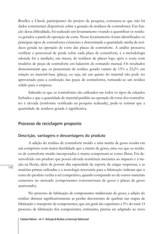 142
Coletânea Habitare - vol. 4 - Utilização de Resíduos na Construção Habitacional
Boxflex e Classil, participantes do projeto de pesquisa, constatou-se que não há
dados consistentes disponíveis sobre a geração de resíduos de contrafortes. Em fun-
ção dessa dificuldade, foi realizado um levantamento visando a quantificar os resídu-
os gerados a partir da operação de corte. Nesse levantamento foram identificados os
principais tipos de contrafortes existentes e determinada a quantidade média de resí-
duos gerada na operação de corte das placas de contraforte. A análise procurou
verificar o percentual de perda sobre cada placa de contraforte, e a metodologia
adotada foi a medição, em massa, de resíduos de placas logo após o corte com
modelos de peças de contraforte em balancim de comando manual. Os resultados
demonstraram que os percentuais de resíduo gerado variam de 13% a 23,2% em
relação ao material-base (placa), ou seja, até um quinto do material não pode ser
aproveitado para a confecção das peças de contrafortes, tornando-se um resíduo
sólido para a empresa.
Sabendo-se que os contrafortes são utilizados em todos os tipos de calçados
fechados e que a quantidade de material perdido na operação de corte dos contrafor-
tes é elevada (conforme verificado na pesquisa realizada), pode-se estimar que a
quantidade de resíduos gerada é significativa.
Processo de reciclagem proposto
Descrição, vantagens e desvantagens do produto
A adição do resíduo de contraforte moído a uma matriz de gesso resulta em
um compósito com maior ductilidade que a matriz de gesso, uma vez que os resídu-
os de contraforte moído incorporados à matriz comportam-se como fibras. Foi de-
senvolvido um produto que possui elevada resistência mecânica ao impacto e à tra-
ção na flexão, além de possuir alta capacidade de suporte de cargas suspensas, e as
matérias-primas utilizadas e a tecnologia necessária para a fabricação indicam que o
custo do produto venha a ser competitivo, quando comparado ao de outros materiais
existentes no mercado (componentes convencionais de gesso e placas de gesso
acartonado).
No processo de fabricação de componentes tradicionais de gesso, a adição do
resíduo diminui significativamente as perdas decorrentes de quebras nas etapas de
fabricação e transporte de componentes, que em geral são superiores a 5% do total. O
processo de fabricação dos componentes, entretanto, precisa ser adaptado ao novo
 
