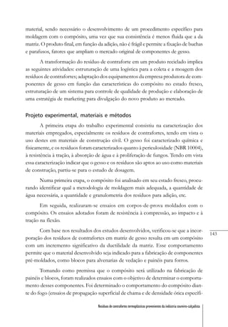 143
Resíduos de contrafortes termoplásticos provenientes da indústria coureiro-calçadista
material, sendo necessário o desenvolvimento de um procedimento específico para
moldagem com o compósito, uma vez que sua consistência é menos fluida que a da
matriz. O produto final, em função da adição, não é frágil e permite a fixação de buchas
e parafusos, fatores que ampliam o mercado original de componentes de gesso.
A transformação do resíduo de contraforte em um produto reciclado implica
as seguintes atividades: estruturação de uma logística para a coleta e a moagem dos
resíduos de contrafortes; adaptação dos equipamentos da empresa produtora de com-
ponentes de gesso em função das características do compósito no estado fresco,
estruturação de um sistema para controle de qualidade de produção e elaboração de
uma estratégia de marketing para divulgação do novo produto ao mercado.
Projeto experimental, materiais e métodos
A primeira etapa do trabalho experimental consistiu na caracterização dos
materiais empregados, especialmente os resíduos de contrafortes, tendo em vista o
uso destes em materiais de construção civil. O gesso foi caracterizado química e
fisicamente, e os resíduos foram caracterizados quanto à periculosidade (NBR 10004),
à resistência à tração, à absorção de água e à proliferação de fungos. Tendo em vista
essa caracterização indicar que o gesso e os resíduos são aptos ao uso como materiais
de construção, partiu-se para o estudo de dosagem.
Numa primeira etapa, o compósito foi analisado em seu estado fresco, procu-
rando identificar qual a metodologia de moldagem mais adequada, a quantidade de
água necessária, a quantidade e granulometria dos resíduos para adição, etc.
Em seguida, realizaram-se ensaios em corpos-de-prova moldados com o
compósito. Os ensaios adotados foram de resistência à compressão, ao impacto e à
tração na flexão.
Com base nos resultados dos estudos desenvolvidos, verificou-se que a incor-
poração dos resíduos de contrafortes em matriz de gesso resulta em um compósito
com um incremento significativo da ductilidade da matriz. Esse comportamento
permite que o material desenvolvido seja indicado para a fabricação de componentes
pré-moldados, como blocos para alvenarias de vedação e painéis para forros.
Tomando como premissa que o compósito será utilizado na fabricação de
painéis e blocos, foram realizados ensaios com o objetivo de determinar o comporta-
mento desses componentes. Foi determinado o comportamento do compósito dian-
te do fogo (ensaios de propagação superficial de chama e de densidade ótica específi-
 