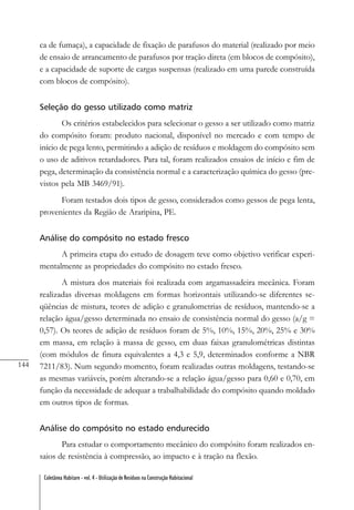 144
Coletânea Habitare - vol. 4 - Utilização de Resíduos na Construção Habitacional
ca de fumaça), a capacidade de fixação de parafusos do material (realizado por meio
de ensaio de arrancamento de parafusos por tração direta (em blocos de compósito),
e a capacidade de suporte de cargas suspensas (realizado em uma parede construída
com blocos de compósito).
Seleção do gesso utilizado como matriz
Os critérios estabelecidos para selecionar o gesso a ser utilizado como matriz
do compósito foram: produto nacional, disponível no mercado e com tempo de
início de pega lento, permitindo a adição de resíduos e moldagem do compósito sem
o uso de aditivos retardadores. Para tal, foram realizados ensaios de início e fim de
pega, determinação da consistência normal e a caracterização química do gesso (pre-
vistos pela MB 3469/91).
Foram testados dois tipos de gesso, considerados como gessos de pega lenta,
provenientes da Região de Araripina, PE.
Análise do compósito no estado fresco
A primeira etapa do estudo de dosagem teve como objetivo verificar experi-
mentalmente as propriedades do compósito no estado fresco.
A mistura dos materiais foi realizada com argamassadeira mecânica. Foram
realizadas diversas moldagens em formas horizontais utilizando-se diferentes se-
qüências de mistura, teores de adição e granulometrias de resíduos, mantendo-se a
relação água/gesso determinada no ensaio de consistência normal do gesso (a/g =
0,57). Os teores de adição de resíduos foram de 5%, 10%, 15%, 20%, 25% e 30%
em massa, em relação à massa de gesso, em duas faixas granulométricas distintas
(com módulos de finura equivalentes a 4,3 e 5,9, determinados conforme a NBR
7211/83). Num segundo momento, foram realizadas outras moldagens, testando-se
as mesmas variáveis, porém alterando-se a relação água/gesso para 0,60 e 0,70, em
função da necessidade de adequar a trabalhabilidade do compósito quando moldado
em outros tipos de formas.
Análise do compósito no estado endurecido
Para estudar o comportamento mecânico do compósito foram realizados en-
saios de resistência à compressão, ao impacto e à tração na flexão.
 