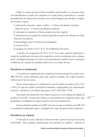 145
Resíduos de contrafortes termoplásticos provenientes da indústria coureiro-calçadista
Todos os corpos-de-prova foram moldados observando-se as mesmas variá-
veis identificadas na análise do compósito no estado fresco, mantendo-se o mesmo
procedimento de mistura dos materiais, cura e desmoldagem, que obedece à seqüên-
cia descrita a seguir:
1) mistura dos materiais - água e resíduo - 1 minuto de agitação mecânica
- adição do gesso - 2 minutos de agitação mecânica;
2) colocação do material em forma untada com óleo vegetal;
3) adensamento com golpes de soquete (manual) ou através de vibração em mesa
vibratória (mecânico);
4) desmoldagem após 45 minutos da moldagem;
5) cura por 24 h;
6) secagem em estufa a (35 ± 2) ºC até estabilização da massa.
A adoção da temperatura de (35 ± 2) ºC teve como objetivo padronizar o
tempo de estabilização de massa dos compósitos, sendo considerada a pior situação,
que é a moldagem das peças no verão. Esse procedimento também visou a minimizar
a influência da variação da umidade relativa do ar ao longo do ano.
Resistência à compressão
A resistência à compressão dos compósitos foi determinada de acordo com a
MB 3470/91, sendo utilizados, para cada variável estudada, três corpos-de-prova
cúbicos com 5 cm de aresta.
Neste ensaio analisou-se a influência do teor de adição de resíduo (10%, 15%
e 20%), do tipo de resíduo (contraforte laminado e impregnado), do adensamento
(manual e mecânico) e da relação água/gesso (0,57, 0,60, 0,65 e 0,70).
Em função das dimensões dos corpos-de-prova, o teor máximo de adição de
resíduos foi de 20%. Acima desse limite, as características do compósito fresco não
permitiram a moldagem de corpos-de-prova com bom acabamento.
Foram utilizados resíduos com MF=4,3, uma vez que os resíduos com MF=5,9
se mostraram inadequados para a moldagem de corpos-de-prova muito pequenos.
Resistência ao impacto
O método de ensaio utilizado foi desenvolvido a partir do projeto de norma
2:02.10.084 - Piso cerâmico: determinação da resistência ao impacto - método de
 