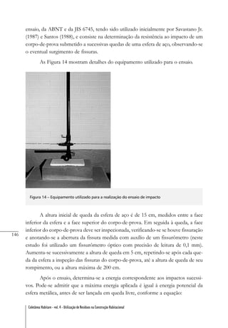 146
Coletânea Habitare - vol. 4 - Utilização de Resíduos na Construção Habitacional
ensaio, da ABNT e da JIS 6745, tendo sido utilizado inicialmente por Savastano Jr.
(1987) e Santos (1988), e consiste na determinação da resistência ao impacto de um
corpo-de-prova submetido a sucessivas quedas de uma esfera de aço, observando-se
o eventual surgimento de fissuras.
As Figura 14 mostram detalhes do equipamento utilizado para o ensaio.
Figura 14 – Equipamento utilizado para a realização do ensaio de impacto
A altura inicial de queda da esfera de aço é de 15 cm, medidos entre a face
inferior da esfera e a face superior do corpo-de-prova. Em seguida à queda, a face
inferior do corpo-de-prova deve ser inspecionada, verificando-se se houve fissuração
e anotando-se a abertura da fissura medida com auxílio de um fissurômetro (neste
estudo foi utilizado um fissurômetro óptico com precisão de leitura de 0,1 mm).
Aumenta-se sucessivamente a altura de queda em 5 cm, repetindo-se após cada que-
da da esfera a inspeção das fissuras do corpo-de-prova, até a altura de queda de seu
rompimento, ou a altura máxima de 200 cm.
Após o ensaio, determina-se a energia correspondente aos impactos sucessi-
vos. Pode-se admitir que a máxima energia aplicada é igual à energia potencial da
esfera metálica, antes de ser lançada em queda livre, conforme a equação:
 