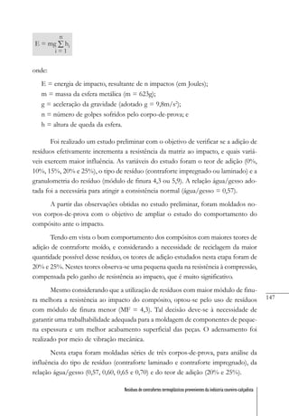 147
Resíduos de contrafortes termoplásticos provenientes da indústria coureiro-calçadista
onde:
E = energia de impacto, resultante de n impactos (em Joules);
m = massa da esfera metálica (m = 623g);
g = aceleração da gravidade (adotado g = 9,8m/s2
);
n = número de golpes sofridos pelo corpo-de-prova; e
h = altura de queda da esfera.
Foi realizado um estudo preliminar com o objetivo de verificar se a adição de
resíduos efetivamente incrementa a resistência da matriz ao impacto, e quais variá-
veis exercem maior influência. As variáveis do estudo foram o teor de adição (0%,
10%, 15%, 20% e 25%), o tipo de resíduo (contraforte impregnado ou laminado) e a
granulometria do resíduo (módulo de finura 4,3 ou 5,9). A relação água/gesso ado-
tada foi a necessária para atingir a consistência normal (água/gesso = 0,57).
A partir das observações obtidas no estudo preliminar, foram moldados no-
vos corpos-de-prova com o objetivo de ampliar o estudo do comportamento do
compósito ante o impacto.
Tendo em vista o bom comportamento dos compósitos com maiores teores de
adição de contraforte moído, e considerando a necessidade de reciclagem da maior
quantidade possível desse resíduo, os teores de adição estudados nesta etapa foram de
20% e 25%. Nestes teores observa-se uma pequena queda na resistência à compressão,
compensada pelo ganho de resistência ao impacto, que é muito significativo.
Mesmo considerando que a utilização de resíduos com maior módulo de finu-
ra melhora a resistência ao impacto do compósito, optou-se pelo uso de resíduos
com módulo de finura menor (MF = 4,3). Tal decisão deve-se à necessidade de
garantir uma trabalhabilidade adequada para a moldagem de componentes de peque-
na espessura e um melhor acabamento superficial das peças. O adensamento foi
realizado por meio de vibração mecânica.
Nesta etapa foram moldadas séries de três corpos-de-prova, para análise da
influência do tipo de resíduo (contraforte laminado e contraforte impregnado), da
relação água/gesso (0,57, 0,60, 0,65 e 0,70) e do teor de adição (20% e 25%).
 