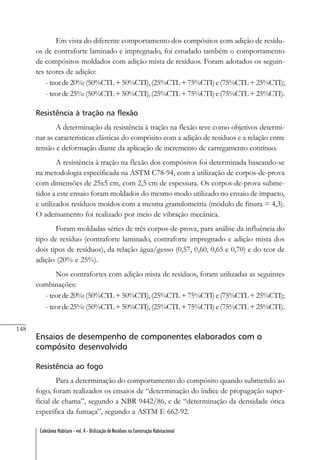 148
Coletânea Habitare - vol. 4 - Utilização de Resíduos na Construção Habitacional
Em vista do diferente comportamento dos compósitos com adição de resídu-
os de contraforte laminado e impregnado, foi estudado também o comportamento
de compósitos moldados com adição mista de resíduos. Foram adotados os seguin-
tes teores de adição:
- teorde20%:(50%CTL+50%CTI),(25%CTL+75%CTI)e(75%CTL+25%CTI);
- teorde25%:(50%CTL+50%CTI),(25%CTL+75%CTI)e(75%CTL+25%CTI).
Resistência à tração na flexão
A determinação da resistência à tração na flexão teve como objetivos determi-
nar as características elásticas do compósito com a adição de resíduos e a relação entre
tensão e deformação diante da aplicação de incremento de carregamento contínuo.
A resistência à tração na flexão dos compósitos foi determinada baseando-se
na metodologia especificada na ASTM C78-94, com a utilização de corpos-de-prova
com dimensões de 25x5 cm, com 2,5 cm de espessura. Os corpos-de-prova subme-
tidos a este ensaio foram moldados do mesmo modo utilizado no ensaio de impacto,
e utilizados resíduos moídos com a mesma granulometria (módulo de finura = 4,3).
O adensamento foi realizado por meio de vibração mecânica.
Foram moldadas séries de três corpos-de-prova, para análise da influência do
tipo de resíduo (contraforte laminado, contraforte impregnado e adição mista dos
dois tipos de resíduos), da relação água/gesso (0,57, 0,60, 0,65 e 0,70) e do teor de
adição (20% e 25%).
Nos contrafortes com adição mista de resíduos, foram utilizadas as seguintes
combinações:
- teorde20%:(50%CTL+50%CTI),(25%CTL+75%CTI)e(75%CTL+25%CTI);
- teorde25%:(50%CTL+50%CTI),(25%CTL+75%CTI)e(75%CTL+25%CTI).
Ensaios de desempenho de componentes elaborados com o
compósito desenvolvido
Resistência ao fogo
Para a determinação do comportamento do compósito quando submetido ao
fogo, foram realizados os ensaios de “determinação do índice de propagação super-
ficial de chama”, segundo a NBR 9442/86, e de “determinação da densidade ótica
específica da fumaça”, segundo a ASTM E 662-92.
 