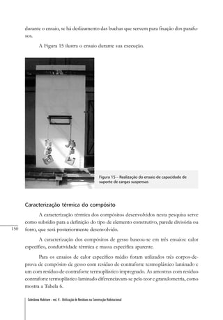 150
Coletânea Habitare - vol. 4 - Utilização de Resíduos na Construção Habitacional
durante o ensaio, se há deslizamento das buchas que servem para fixação dos parafu-
sos.
A Figura 15 ilustra o ensaio durante sua execução.
Figura 15 – Realização do ensaio de capacidade de
suporte de cargas suspensas
Caracterização térmica do compósito
A caracterização térmica dos compósitos desenvolvidos nesta pesquisa serve
como subsídio para a definição do tipo de elemento construtivo, parede divisória ou
forro, que será posteriormente desenvolvido.
A caracterização dos compósitos de gesso baseou-se em três ensaios: calor
específico, condutividade térmica e massa especifica aparente.
Para os ensaios de calor específico médio foram utilizados três corpos-de-
prova de compósito de gesso com resíduo de contraforte termoplástico laminado e
um com resíduo de contraforte termoplástico impregnado. As amostras com resíduo
contraforte termoplástico laminado diferenciavam-se pelo teor e granulometria, como
mostra a Tabela 6.
 