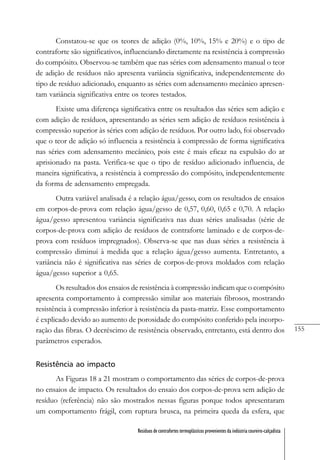 155
Resíduos de contrafortes termoplásticos provenientes da indústria coureiro-calçadista
Constatou-se que os teores de adição (0%, 10%, 15% e 20%) e o tipo de
contraforte são significativos, influenciando diretamente na resistência à compressão
do compósito. Observou-se também que nas séries com adensamento manual o teor
de adição de resíduos não apresenta variância significativa, independentemente do
tipo de resíduo adicionado, enquanto as séries com adensamento mecânico apresen-
tam variância significativa entre os teores testados.
Existe uma diferença significativa entre os resultados das séries sem adição e
com adição de resíduos, apresentando as séries sem adição de resíduos resistência à
compressão superior às séries com adição de resíduos. Por outro lado, foi observado
que o teor de adição só influencia a resistência à compressão de forma significativa
nas séries com adensamento mecânico, pois este é mais eficaz na expulsão do ar
aprisionado na pasta. Verifica-se que o tipo de resíduo adicionado influencia, de
maneira significativa, a resistência à compressão do compósito, independentemente
da forma de adensamento empregada.
Outra variável analisada é a relação água/gesso, com os resultados de ensaios
em corpos-de-prova com relação água/gesso de 0,57, 0,60, 0,65 e 0,70. A relação
água/gesso apresentou variância significativa nas duas séries analisadas (série de
corpos-de-prova com adição de resíduos de contraforte laminado e de corpos-de-
prova com resíduos impregnados). Observa-se que nas duas séries a resistência à
compressão diminui à medida que a relação água/gesso aumenta. Entretanto, a
variância não é significativa nas séries de corpos-de-prova moldados com relação
água/gesso superior a 0,65.
Os resultados dos ensaios de resistência à compressão indicam que o compósito
apresenta comportamento à compressão similar aos materiais fibrosos, mostrando
resistência à compressão inferior à resistência da pasta-matriz. Esse comportamento
é explicado devido ao aumento de porosidade do compósito conferido pela incorpo-
ração das fibras. O decréscimo de resistência observado, entretanto, está dentro dos
parâmetros esperados.
Resistência ao impacto
As Figuras 18 a 21 mostram o comportamento das séries de corpos-de-prova
no ensaios de impacto. Os resultados do ensaio dos corpos-de-prova sem adição de
resíduo (referência) não são mostrados nessas figuras porque todos apresentaram
um comportamento frágil, com ruptura brusca, na primeira queda da esfera, que
 