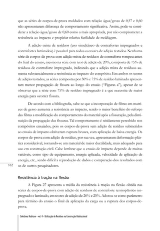 162
Coletânea Habitare - vol. 4 - Utilização de Resíduos na Construção Habitacional
que as séries de corpos-de-prova moldados com relação água/gesso de 0,57 e 0,60
não apresentaram diferença de comportamento significativa. Assim, pode-se consi-
derar a relação água/gesso de 0,60 como a mais apropriada, por não comprometer a
resistência ao impacto e propiciar relativa facilidade de moldagem.
A adição mista de resíduos (uso simultâneo de contrafortes impregnados e
contrafortes laminados) é possível para todos os teores de adição testados. Nenhuma
série de corpos-de-prova com adição mista de resíduos de contraforte rompeu antes
do final do ensaio, mesmo na série com teor de adição de 20%, composta de 75% de
resíduos de contraforte impregnado, indicando que a adição mista de resíduos au-
menta substancialmente a resistência ao impacto do compósito. Em ambos os teores
de adição testados, as séries compostas por 50% e 75% de resíduo laminado apresen-
tam menor propagação de fissura ao longo do ensaio (“Figuras a”), apesar de se
observar que a série com 75% de resíduo impregnado é a que necessita de maior
energia para ocorrer fissura.
De acordo com a bibliografia, sabe-se que a incorporação de fibras em matri-
zes de gesso aumenta a resistência ao impacto, sendo o maior benefício do reforço
das fibras a modificação do comportamento do material após a fissuração, pela dimi-
nuição da propagação das fissuras. Tal comportamento é nitidamente percebido nos
compósitos ensaiados, pois os corpos-de-prova sem adição de resíduo submetidos
ao ensaio de impacto obtiveram ruptura brusca, com aplicação de baixa energia. Os
corpos-de-prova com adição de resíduo, por sua vez, apresentaram deformação plás-
tica considerável, tornando-se um material de maior ductilidade, mais adequado para
uso em construção civil. Cabe lembrar que o ensaio de impacto depende de muitas
variáveis, como tipo de equipamento, energia aplicada, velocidade de aplicação de
energia, etc., sendo difícil a reprodução de dados e comparação dos resultados com
os de outros pesquisadores.
Resistência à tração na flexão
A Figura 27 apresenta a média da resistência à tração na flexão obtida nas
séries de corpos-de-prova com adição de resíduos de contraforte termoplástico im-
pregnado e laminado, em teores de adição de 20% e 25%. Adotou-se como parâmetro
para término do ensaio o final da aplicação da carga ou a ruptura dos corpos-de-
prova.
 