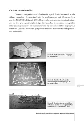 127
Resíduos de contrafortes termoplásticos provenientes da indústria coureiro-calçadista
Caracterização do resíduo
Os contrafortes podem ser confeccionados a partir de vários materiais, tendo
sido os contrafortes de ativação térmica (termoplásticos) os preferidos em todo o
mundo (NIEWOHNER et al., 1991). Os contrafortes termoplásticos são classifica-
dos em dois grupos, em função do tipo de material de estruturação: impregnados
(não-tecidos), produzidos em todas as empresas pesquisadas no âmbito do projeto, e
laminados (tecidos), produzidos por poucas empresas, mas com crescente penetra-
ção no mercado.
Figura 4 – Vista em detalhe das peças
de contrafortes
Figura 5 – Resíduo das placas de
contraforte gerado na operação de
corte das peças
Figura 6 – Destino: aterro de resíduos
industriais localizado na Região do Vale
dos Sinos, Rio Grande do Sul, Brasil
 