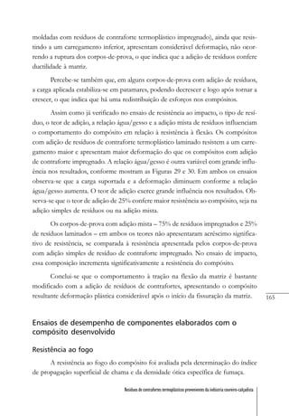 165
Resíduos de contrafortes termoplásticos provenientes da indústria coureiro-calçadista
moldadas com resíduos de contraforte termoplástico impregnado), ainda que resis-
tindo a um carregamento inferior, apresentam considerável deformação, não ocor-
rendo a ruptura dos corpos-de-prova, o que indica que a adição de resíduos confere
ductilidade à matriz.
Percebe-se também que, em alguns corpos-de-prova com adição de resíduos,
a carga aplicada estabiliza-se em patamares, podendo decrescer e logo após tornar a
crescer, o que indica que há uma redistribuição de esforços nos compósitos.
Assim como já verificado no ensaio de resistência ao impacto, o tipo de resí-
duo, o teor de adição, a relação água/gesso e a adição mista de resíduos influenciam
o comportamento do compósito em relação à resistência à flexão. Os compósitos
com adição de resíduos de contraforte termoplástico laminado resistem a um carre-
gamento maior e apresentam maior deformação do que os compósitos com adição
de contraforte impregnado. A relação água/gesso é outra variável com grande influ-
ência nos resultados, conforme mostram as Figuras 29 e 30. Em ambos os ensaios
observa-se que a carga suportada e a deformação diminuem conforme a relação
água/gesso aumenta. O teor de adição exerce grande influência nos resultados. Ob-
serva-se que o teor de adição de 25% confere maior resistência ao compósito, seja na
adição simples de resíduos ou na adição mista.
Os corpos-de-prova com adição mista – 75% de resíduos impregnados e 25%
de resíduos laminados – em ambos os teores não apresentaram acréscimo significa-
tivo de resistência, se comparada à resistência apresentada pelos corpos-de-prova
com adição simples de resíduo de contraforte impregnado. No ensaio de impacto,
essa composição incrementa significativamente a resistência do compósito.
Conclui-se que o comportamento à tração na flexão da matriz é bastante
modificado com a adição de resíduos de contrafortes, apresentando o compósito
resultante deformação plástica considerável após o início da fissuração da matriz.
Ensaios de desempenho de componentes elaborados com o
compósito desenvolvido
Resistência ao fogo
A resistência ao fogo do compósito foi avaliada pela determinação do índice
de propagação superficial de chama e da densidade ótica específica de fumaça.
 