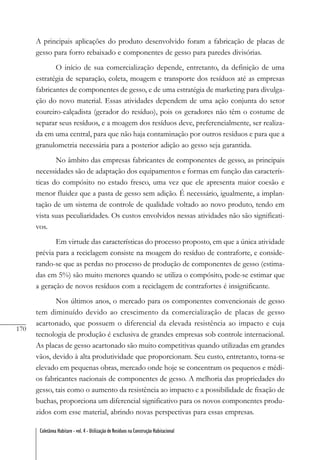 170
Coletânea Habitare - vol. 4 - Utilização de Resíduos na Construção Habitacional
A principais aplicações do produto desenvolvido foram a fabricação de placas de
gesso para forro rebaixado e componentes de gesso para paredes divisórias.
O início de sua comercialização depende, entretanto, da definição de uma
estratégia de separação, coleta, moagem e transporte dos resíduos até as empresas
fabricantes de componentes de gesso, e de uma estratégia de marketing para divulga-
ção do novo material. Essas atividades dependem de uma ação conjunta do setor
coureiro-calçadista (gerador do resíduo), pois os geradores não têm o costume de
separar seus resíduos, e a moagem dos resíduos deve, preferencialmente, ser realiza-
da em uma central, para que não haja contaminação por outros resíduos e para que a
granulometria necessária para a posterior adição ao gesso seja garantida.
No âmbito das empresas fabricantes de componentes de gesso, as principais
necessidades são de adaptação dos equipamentos e formas em função das caracterís-
ticas do compósito no estado fresco, uma vez que ele apresenta maior coesão e
menor fluidez que a pasta de gesso sem adição. É necessário, igualmente, a implan-
tação de um sistema de controle de qualidade voltado ao novo produto, tendo em
vista suas peculiaridades. Os custos envolvidos nessas atividades não são significati-
vos.
Em virtude das características do processo proposto, em que a única atividade
prévia para a reciclagem consiste na moagem do resíduo de contraforte, e conside-
rando-se que as perdas no processo de produção de componentes de gesso (estima-
das em 5%) são muito menores quando se utiliza o compósito, pode-se estimar que
a geração de novos resíduos com a reciclagem de contrafortes é insignificante.
Nos últimos anos, o mercado para os componentes convencionais de gesso
tem diminuído devido ao crescimento da comercialização de placas de gesso
acartonado, que possuem o diferencial da elevada resistência ao impacto e cuja
tecnologia de produção é exclusiva de grandes empresas sob controle internacional.
As placas de gesso acartonado são muito competitivas quando utilizadas em grandes
vãos, devido à alta produtividade que proporcionam. Seu custo, entretanto, torna-se
elevado em pequenas obras, mercado onde hoje se concentram os pequenos e médi-
os fabricantes nacionais de componentes de gesso. A melhoria das propriedades do
gesso, tais como o aumento da resistência ao impacto e a possibilidade de fixação de
buchas, proporciona um diferencial significativo para os novos componentes produ-
zidos com esse material, abrindo novas perspectivas para essas empresas.
 