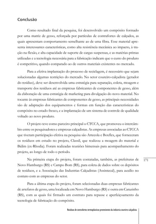 171
Resíduos de contrafortes termoplásticos provenientes da indústria coureiro-calçadista
Conclusão
Como resultado final da pesquisa, foi desenvolvido um compósito formado
por uma matriz de gesso, reforçada por partículas de contrafortes de calçados, as
quais apresentam comportamento semelhante ao de uma fibra. Esse material apre-
senta interessantes características, como alta resistência mecânica ao impacto, à tra-
ção na flexão, e alta capacidade de suporte de cargas suspensas, e as matérias-primas
utilizadas e a tecnologia necessária para a fabricação indicam que o custo do produto
é competitivo, quando comparado ao de outros materiais existentes no mercado.
Para a efetiva implantação do processo de reciclagem, é necessário que sejam
solucionadas algumas restrições do mercado. No setor coureiro-calçadista (gerador
do resíduo), deve ser desenvolvida uma estratégia para separação, coleta, moagem e
transporte dos resíduos até as empresas fabricantes de componentes de gesso, além
da elaboração de uma estratégia de marketing para divulgação do novo material. No
tocante às empresas fabricantes de componentes de gesso, as principais necessidades
são de adaptação dos equipamentos e formas em função das características do
compósito no estado fresco, e a implantação de um sistema de controle de qualidade
voltado ao novo produto.
O projeto teve como parceiro principal o CTCCA, que promoveu o intercâm-
bio entre os pesquisadores e empresas calçadistas. As empresas associadas ao CTCCA
que tiveram participação efetiva na pesquisa são Artecola e Boxflex, que forneceram
os resíduos em estudo no projeto, Classil, que realizou a moagem do material e
Bidim (ex-Rhodia). Foram realizadas reuniões bimensais para acompanhamento do
projeto, ao longo de todo o período.
Na primeira etapa do projeto, foram contatadas, também, as prefeituras de
Novo Hamburgo (RS) e Campo Bom (RS), para coleta de dados sobre os depósitos
de resíduos, e a Associação das Industrias Calçadistas (Assintecal), para auxílio no
contato com as empresas do setor.
Para a última etapa do projeto, foram selecionadas duas empresas fabricantes
de artefatos de gesso, uma localizada em Novo Hamburgo (RS) e outra em Carazinho
(RS), com as quais foi firmado um contrato para repasse e aperfeiçoamento da
tecnologia de fabricação do compósito.
 