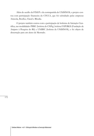 172
Coletânea Habitare - vol. 4 - Utilização de Resíduos na Construção Habitacional
Além do auxílio da FINEP e da contrapartida da UNISINOS, o projeto con-
tou com participação financeira do CTCCA, que foi subsidiado pelas empresas
Artecola, Boxflex, Classil e Rhodia.
O projeto também contou com a participação de bolsistas de Iniciação Cien-
tífica, nas modalidades PIBIC (bolsista do CNPq), bolsista FAPERGS (Fundação de
Amparo à Pesquisa do RS) e UNIBIC (bolsista da UNISINOS), e foi objeto de
dissertação para um aluno de Mestrado.
 