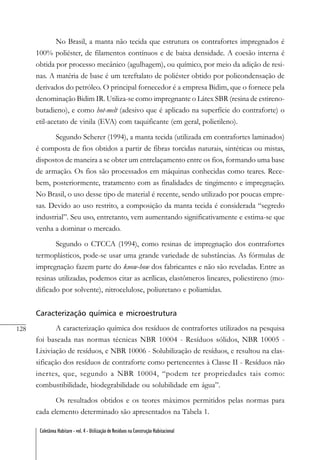 128
Coletânea Habitare - vol. 4 - Utilização de Resíduos na Construção Habitacional
No Brasil, a manta não tecida que estrutura os contrafortes impregnados é
100% poliéster, de filamentos contínuos e de baixa densidade. A coesão interna é
obtida por processo mecânico (agulhagem), ou químico, por meio da adição de resi-
nas. A matéria de base é um tereftalato de poliéster obtido por policondensação de
derivados do petróleo. O principal fornecedor é a empresa Bidim, que o fornece pela
denominação Bidim IR. Utiliza-se como impregnante o Látex SBR (resina de estireno-
butadieno), e como hot-melt (adesivo que é aplicado na superfície do contraforte) o
etil-acetato de vinila (EVA) com taquificante (em geral, polietileno).
Segundo Scherer (1994), a manta tecida (utilizada em contrafortes laminados)
é composta de fios obtidos a partir de fibras torcidas naturais, sintéticas ou mistas,
dispostos de maneira a se obter um entrelaçamento entre os fios, formando uma base
de armação. Os fios são processados em máquinas conhecidas como teares. Rece-
bem, posteriormente, tratamento com as finalidades de tingimento e impregnação.
No Brasil, o uso desse tipo de material é recente, sendo utilizado por poucas empre-
sas. Devido ao uso restrito, a composição da manta tecida é considerada “segredo
industrial”. Seu uso, entretanto, vem aumentando significativamente e estima-se que
venha a dominar o mercado.
Segundo o CTCCA (1994), como resinas de impregnação dos contrafortes
termoplásticos, pode-se usar uma grande variedade de substâncias. As fórmulas de
impregnação fazem parte do know-how dos fabricantes e não são reveladas. Entre as
resinas utilizadas, podemos citar as acrílicas, elastômeros lineares, poliestireno (mo-
dificado por solvente), nitrocelulose, poliuretano e poliamidas.
Caracterização química e microestrutura
A caracterização química dos resíduos de contrafortes utilizados na pesquisa
foi baseada nas normas técnicas NBR 10004 - Resíduos sólidos, NBR 10005 -
Lixiviação de resíduos, e NBR 10006 - Solubilização de resíduos, e resultou na clas-
sificação dos resíduos de contraforte como pertencentes à Classe II - Resíduos não
inertes, que, segundo a NBR 10004, “podem ter propriedades tais como:
combustibilidade, biodegrabilidade ou solubilidade em água”.
Os resultados obtidos e os teores máximos permitidos pelas normas para
cada elemento determinado são apresentados na Tabela 1.
 