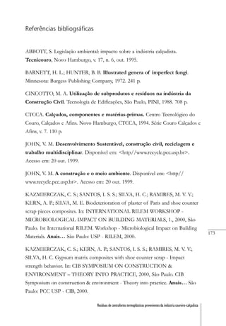 173
Resíduos de contrafortes termoplásticos provenientes da indústria coureiro-calçadista
Referências bibliográficas
ABBOTT, S. Legislação ambiental: impacto sobre a indústria calçadista.
Tecnicouro, Novo Hamburgo, v. 17, n. 6, out. 1995.
BARNETT, H. L.; HUNTER, B. B. Illustrated genera of imperfect fungi.
Minnesota: Burgess Publishing Company, 1972. 241 p.
CINCOTTO, M. A. Utilização de subprodutos e resíduos na indústria da
Construção Civil. Tecnologia de Edificações, São Paulo, PINI, 1988. 708 p.
CTCCA. Calçados, componentes e matérias-primas. Centro Tecnológico do
Couro, Calçados e Afins. Novo Hamburgo, CTCCA, 1994. Série Couro Calçados e
Afins, v. 7. 110 p.
JOHN, V. M. Desenvolvimento Sustentável, construção civil, reciclagem e
trabalho multidisciplinar. Disponível em: <http//www.recycle.pcc.usp.br>.
Acesso em: 20 out. 1999.
JOHN, V. M. A construção e o meio ambiente. Disponível em: <http//
www.recycle.pcc.usp.br>. Acesso em: 20 out. 1999.
KAZMIERCZAK, C. S.; SANTOS, I. S. S.; SILVA, H. C.; RAMIRES, M. V. V.;
KERN, A. P.; SILVA, M. E. Biodeterioration of plaster of Paris and shoe counter
scrap pieces composites. In: INTERNATIONAL RILEM WORKSHOP -
MICROBIOLOGICAL IMPACT ON BUILDING MATERIALS, 1., 2000, São
Paulo. 1st International RILEM. Workshop - Microbiological Impact on Building
Materials. Anais… São Paulo: USP - RILEM, 2000.
KAZMIERCZAK, C. S.; KERN, A. P.; SANTOS, I. S. S.; RAMIRES, M. V. V.;
SILVA, H. C. Gypsum matrix composites with shoe counter scrap - Impact
strength behavior. In: CIB SYMPOSIUM ON CONSTRUCTION &
ENVIRONMENT – THEORY INTO PRACTICE, 2000, São Paulo. CIB
Symposium on construction & environment - Theory into practice. Anais… São
Paulo: PCC USP - CIB, 2000.
 