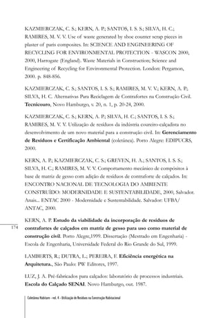 174
Coletânea Habitare - vol. 4 - Utilização de Resíduos na Construção Habitacional
KAZMIERCZAK, C. S.; KERN, A. P.; SANTOS, I. S. S.; SILVA, H. C.;
RAMIRES, M. V. V. Use of waste generated by shoe counter scrap pieces in
plaster of paris composites. In: SCIENCE AND ENGINEERING OF
RECYCLING FOR ENVIRONMENTAL PROTECTION - WASCON 2000,
2000, Harrogate (England). Waste Materials in Construction; Science and
Engineering of Recycling for Environmental Protection. London: Pergamon,
2000. p. 848-856.
KAZMIERCZAK, C. S.; SANTOS, I. S. S.; RAMIRES, M. V. V.; KERN, A. P.;
SILVA, H. C. Alternativas Para Reciclagem de Contrafortes na Construção Civil.
Tecnicouro, Novo Hamburgo, v. 20, n. 1, p. 20-24, 2000.
KAZMIERCZAK, C. S.; KERN, A. P.; SILVA, H. C.; SANTOS, I. S. S.;
RAMIRES, M. V. V. Utilização de resíduos da indústria coureiro-calçadista no
desenvolvimento de um novo material para a construção civil. In: Gerenciamento
de Resíduos e Certificação Ambiental (coletânea). Porto Alegre: EDIPUCRS,
2000.
KERN, A. P.; KAZMIERCZAK, C. S.; GREVEN, H. A.; SANTOS, I. S. S.;
SILVA, H. C.; RAMIRES, M. V. V. Comportamento mecânico de compósitos à
base de matriz de gesso com adição de resíduos de contraforte de calçados. In:
ENCONTRO NACIONAL DE TECNOLOGIA DO AMBIENTE
CONSTRUÍDO: MODERNIDADE E SUSTENTABILIDADE, 2000, Salvador.
Anais... ENTAC 2000 - Modernidade e Sustentabilidade. Salvador: UFBA/
ANTAC, 2000.
KERN, A. P. Estudo da viabilidade da incorporação de resíduos de
contrafortes de calçados em matriz de gesso para uso como material de
construção civil. Porto Alegre,1999. Dissertação (Mestrado em Engenharia) -
Escola de Engenharia, Universidade Federal do Rio Grande do Sul, 1999.
LAMBERTS, R.; DUTRA, L.; PEREIRA, F. Eficiência energética na
Arquitetura., São Paulo: PW Editores, 1997.
LUZ, J. A. Pré-fabricados para calçados: laboratório de processos industriais.
Escola do Calçado SENAI. Novo Hamburgo, out. 1987.
 