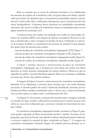 130
Coletânea Habitare - vol. 4 - Utilização de Resíduos na Construção Habitacional
Pode-se constatar que os teores de elementos lixiviados e/ou solubilizados
nas amostras de resíduos de contrafortes estão, em geral, abaixo dos limites especifi-
cados por norma. Os elementos que se encontram em quantidade superior à permi-
tida são o fenol, sódio (Na) e surfactantes (detergentes), que se caracterizam por não
serem biodegradáveis. A presença desses elementos nas quantidades encontradas,
entretanto, não torna os resíduos de contrafortes tóxicos ou impróprios para uso em
algum material de construção civil.
A microestrutura dos resíduos foi analisada com auxílio de microscópio ele-
trônico de varredura (MEV) com imagens de elétrons secundários. Procurou-se ana-
lisar o material antes e após a moagem em moinho de facas, verificando se o proces-
so de moagem modifica as características da estrutura do material. Foram prepara-
dos quatro tipos de amostras para análise:
- amostra de placa de contraforte termoplástico impregnado (CTI), Figura 7;
- amostra de placa de contraforte termoplástico laminado (CTL), Figura 8;
- amostra de resíduo de contraforte termoplástico impregnado moído, Figura 9; e
- amostra de resíduo de contraforte termoplástico laminado moído, Figura 10.
A Figura 7 permite observar a microestrutura da placa de contraforte
termoplástico impregnado, que é formada por uma manta não tecida com fibras
dispostas de forma aleatória, impregnada em resinas sintéticas. Observa-se que na
superfície de análise é possível identificar algumas fibras sem orientação, embebidas
na resina, que forma uma película contínua.
A imagem da Figura 8 mostra a microestrutura do contraforte termoplástico
laminado. Vê-se nitidamente a estrutura deste material, que é um tecido laminado
por resina. O desenho padrão do tecido é facilmente identificado, formado por fios
(obtidos por fibras torcidas) entrelaçados entre si. Nesse caso, a resina de laminação
está, na maior parte, no espaço entre o entrelaçamento dos fios.
As Figuras 9 e 10 mostram a estrutura dos materiais após a moagem, realizada
em moinho de facas, visando a adicioná-los posteriormente na matriz de gesso. Em
ambos os casos, fica evidenciado que a estrutura é alterada em decorrência da moa-
gem sofrida.
O contraforte termoplástico impregnado moído, mostrado na Figura 9, apre-
senta grande exposição de fibras desorientadas devido à “quebra” da resina de im-
pregnação, que deixa de formar uma película contínua, descaracterizando totalmente
a estrutura original do material da placa visualizada na Figura 7. A moagem do
contraforte termoplástico laminado (Figura 10) também provoca alteração na es-
 