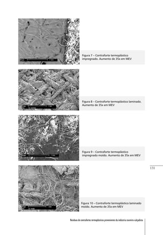 131
Resíduos de contrafortes termoplásticos provenientes da indústria coureiro-calçadista
Figura 7 – Contraforte termoplástico
impregnado. Aumento de 35x em MEV
Figura 8 – Contraforte termoplástico laminado.
Aumento de 35x em MEV
Figura 9 – Contraforte termoplástico
impregnado moído. Aumento de 35x em MEV
Figura 10 – Contraforte termoplástico laminado
moído. Aumento de 35x em MEV
 
