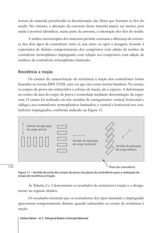 132
Coletânea Habitare - vol. 4 - Utilização de Resíduos na Construção Habitacional
trutura do material, percebendo-se desorientação das fibras que formam os fios do
tecido. No entanto, a alteração da estrutura desse material parece ser menor, pois
ainda é possível identificar, numa parte da amostra, a orientação dos fios do tecido.
A análise microscópica dos materiais permite constatar a diferença de estrutu-
ra dos dois tipos de contraforte entre si, seja antes ou após a moagem, levando à
expectativa de distinto comportamento dos compósitos com adição de resíduo de
contraforte termoplástico impregnado com relação aos compósitos com adição de
resíduos de contraforte termoplástico laminado.
Resistência a tração
Os ensaios de caracterização da resistência à tração dos contrafortes foram
baseados na norma DIN 53328, uma vez que não existe norma brasileira. No ensaio,
os corpos-de-prova são submetidos a esforço de tração, até a ruptura. A deformação
no centro da área do corpo de prova é controlada mediante determinação da espes-
sura. O ensaio foi realizado em três sentidos de carregamento: vertical, horizontal e
oblíquo, nos contrafortes termoplásticos laminados; e vertical e horizontal nos con-
trafortes impregnados, conforme indicado na Figura 11.
Figura 11 – Sentido de corte dos corpos de prova nas placas de contrafortes para a realização do
ensaio de resistência à tração
As Tabelas 2 e 3 demonstram os resultados de resistência à tração e o alonga-
mento na ruptura obtidos.
Os resultados mostram que os contrafortes dos tipos laminado e impregnado
apresentam comportamento distinto quando submetidos ao ensaio de resistência à
tração.
 