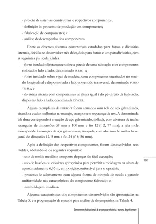 187
Componentes habitacionais de argamassa celulósica e espuma de poliuretano
- projeto de sistemas construtivos e respectivos componentes;
- definição do processo de produção dos componentes;
- fabricação de componentes; e
- análise de desempenho dos componentes.
Entre os diversos sistemas construtivos estudados para forros e divisórias
internas, decidiu-se desenvolver três deles, dois para forros e um para divisórias, com
as seguintes particularidades:
- forro instalado diretamente sobre a parede de uma habitação com componentes
colocados lado a lado, denominado FORRO T;
- forro instalado sobre vigas de madeira, com componentes encaixados no senti-
do longitudinal e dispostos lado a lado no sentido transversal, denominado FORRO
TELHA; e
- divisória interna com componentes de altura igual à do pé-direito da habitação,
dispostas lado a lado, denominada DIVICEL.
Alguns exemplares do FORRO T foram armados com tela de aço galvanizado,
visando a avaliar melhorias no manejo, transporte e segurança de uso. A denominada
tela dura corresponde à armação de aço galvanizado, soldada, com abertura de malha
retangular de dimensões 50 mm x 100 mm e fio 12 (f 2, 77 mm); a tela mole
corresponde à armação de aço galvanizado, trançada, com abertura de malha hexa-
gonal de dimensão 12, 5 mm e fio 24 (f 0, 56 mm).
Após a definição dos respectivos componentes, foram desenvolvidos seus
moldes, adotando-se os seguintes requisitos:
- uso de molde metálico composto de peças de fácil execução;
- uso de balcões ou cavaletes apropriados para permitir a moldagem na altura de
aproximadamente 0,95 m, em posição confortável para o operário;
- processo de adensamento com alguma forma de controle de modo a garantir
uniformidade nas características do componente fabricado; e
- desmoldagem imediata.
Algumas características dos componentes desenvolvidos são apresentadas na
Tabela 3, e a programação de ensaios para análise de desempenho, na Tabela 4.
 