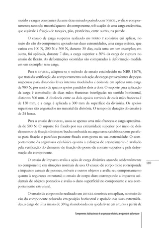 189
Componentes habitacionais de argamassa celulósica e espuma de poliuretano
metido a cargas constantes durante determinado período; em DIVICEL, avalia o compor-
tamento, tanto do material quanto do componente, sob a ação de uma carga excêntrica,
que equivale à fixação de tanques, pias, prateleiras, entre outras, na parede.
O ensaio de carga suspensa realizado no FORRO T consistiu em aplicar, no
meio do vão do componente apoiado nas duas extremidades, uma carga estática, que
variou em 100 N, 200 N e 300 N, durante 30 dias, cada uma em um exemplar; em
outro, foi aplicada, durante 7 dias, a carga superior a 50% da carga de ruptura no
ensaio de flexão. As deformações ocorridas são comparadas à deformação medida
em um exemplar sem carga.
Para o DIVICEL, adaptou-se o método de ensaio estabelecido na NBR 11678,
que trata da verificação do comportamento sob ação de cargas provenientes de peças
suspensas para divisórias leves internas moduladas e consiste em aplicar uma carga
de 980 N, por meio de quatro apoios paralelos dois a dois. O suporte para aplicação
da carga é constituído de duas mãos francesas interligadas no sentido horizontal,
distantes 500 mm. A distância entre os dois apoios verticais de cada mão francesa é
de 150 mm, e a carga é aplicada a 300 mm da superfície da divisória. Os apoios
superiores são engastados no material da divisória. O tempo de duração do ensaio é
de 24 horas.
Para o ensaio de DIVICEL, usou-se apenas uma mão francesa e carga aproxima-
da de 500 N. O suporte foi fixado por sua extremidade superior por meio de dois
elementos de fixação distintos: bucha embutida na argamassa celulósica com parafu-
so para fixação e parafuso passante fixado com porca na sua extremidade. O com-
portamento da argamassa celulósica quanto a esforços de arrancamento é avaliado
pela verificação do elemento de fixação do ponto de contato superior e pela defor-
mação do componente.
O ensaio de impacto avalia a ação de carga dinâmica atuando acidentalmente
no componente em situações normais de uso. O ensaio de corpo mole corresponde
a impactos casuais de pessoas, móveis e outros objetos e avalia seu comportamento
quanto à segurança estrutural; o ensaio de corpo duro corresponde a impactos aci-
dentais de objetos pontudos e avalia o dano superficial no componente e seu com-
portamento estrutural.
O ensaio de corpo mole realizado em DIVICEL consistiu em aplicar, no meio do
vão do componente colocado em posição horizontal e apoiado nas suas extremida-
des, a carga de uma massa de 30 kg abandonada em queda livre em alturas a partir de
 