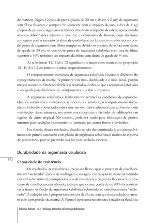 192
Coletânea Habitare - vol. 4 - Utilização de Resíduos na Construção Habitacional
de matrizes frágeis. Corpos-de-prova (placas de 20 cm x 20 cm x 2 cm) de argamassa
sem fibras fissuram e rompem bruscamente com o impacto de uma esfera de 1 kg;
corpos-de-prova de argamassa celulósica absorvem o impacto da esfera, apresentando
maiores deformações (visíveis a olho nu) e ocorrências de fissuras, cujas aberturas
aumentam com o aumento da altura de queda da esfera. Enquanto um dos três corpos-
de-prova de argamassa sem fibras rompeu-se devido ao impacto da esfera com altura
de queda de 20 cm, os corpos-de-prova de argamassa celulósica com teor de fibras
superior a 14% resistiram ao impacto da esfera com altura de queda de 40 cm.
As referências T1, T1,5 e T2 significam os traços com matrizes de proporção
1:1, 1:1,5 e 1:2 de cimento e areia, respectivamente.
O comportamento mecânico da argamassa celulósica é bastante diferente do
comportamento da matriz. A primeira tem mais ductilidade e é mais tenaz, porém
menos resistente. Em decorrência dos resultados, deduz-se que a argamassa celulósica
é adequada para fabricação de componentes sujeitos a impactos.
A argamassa celulósica é relativamente sensível às condições de exposição.
Quando submetida a variações de temperatura e umidade, o comportamento mecâ-
nico e hidráulico observado indica que seu uso não é adequado em ambientes com
solicitações dessa natureza, tais como nas coberturas e fachadas de edificações em
regiões de clima tropical. No entanto, pode ser usada para fabricação de painéis
internos para vedações horizontais ou verticais, tais como forros e divisórias.
Em função desses resultados, decidiu-se não dar continuidade ao desenvolvi-
mento de painéis-sanduíche com placas de argamassa celulósica e núcleo de espuma
de poliuretano, pois se pretendia usá-los para vedação externa.
Durabilidade da argamassa celulósica
Capacidade de resistência
Os resultados da resistência à tração na flexão após o processo de envelheci-
mento “acelerado” (ciclos de molhagem e secagem em relação ao material mantido
em ambiente normal), comparados aos da resistência à tração na flexão sem o pro-
cesso de envelhecimento adotado, indicam que ocorre perda de até 40% da resistên-
cia à tração na flexão da argamassa celulósica submetida ao envelhecimento “acele-
rado”. A redução não é proporcional ao teor de fibras, nem apresenta relação aparen-
te com a proporção da matriz. A Figura 6 apresenta resistências à tração na flexão da
 