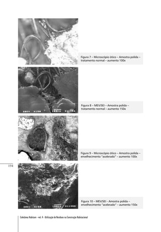194
Coletânea Habitare - vol. 4 - Utilização de Resíduos na Construção Habitacional
Figura 7 – Microscópio ótico – Amostra polida –
tratamento normal – aumento 100x
Figura 8 – MEV/SEI – Amostra polida –
tratamento normal – aumento 150x
Figura 9 – Microscópio ótico – Amostra polida –
envelhecimento “acelerado” – aumento 100x
Figura 10 – MEV/SEI - Amostra polida –
envelhecimento “acelerado” – aumento 150x
 