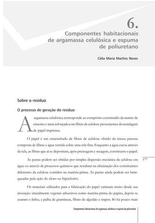 177
Componentes habitacionais de argamassa celulósica e espuma de poliuretano
6.Componentes habitacionais
de argamassa celulósica e espuma
de poliuretano
Célia Maria Martins Neves
Sobre o resíduo
O processo de geração do resíduo
A
argamassa celulósica corresponde ao compósito constituído da matriz de
cimento e areia reforçada com fibras de celulose provenientes da reciclagem
de papel imprensa.
O papel é um emaranhado de fibras de celulose obtido da massa pastosa
composta de fibras e água vertida sobre uma tela fina. Enquanto a água escoa através
da tela, as fibras que aí se depositam, após prensagem e secagem, constituem o papel.
As pastas podem ser obtidas por simples dispersão mecânica da celulose em
água ou através de processos químicos que resultam na eliminação dos constituintes
diferentes da celulose contidos na matéria-prima. As pastas ainda podem ser bran-
queadas pela ação do cloro ou hipoclorito.
Os materiais utilizados para a fabricação do papel variaram muito desde sua
invenção: inicialmente vegetais arbustivos como matéria-prima do papiro, depois se
usaram o linho, a palha de gramíneas, fibras de algodão e trapos. Só há pouco mais
 