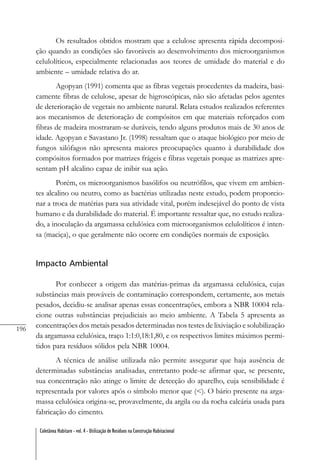 196
Coletânea Habitare - vol. 4 - Utilização de Resíduos na Construção Habitacional
Os resultados obtidos mostram que a celulose apresenta rápida decomposi-
ção quando as condições são favoráveis ao desenvolvimento dos microorganismos
celulolíticos, especialmente relacionadas aos teores de umidade do material e do
ambiente – umidade relativa do ar.
Agopyan (1991) comenta que as fibras vegetais procedentes da madeira, basi-
camente fibras de celulose, apesar de higroscópicas, não são afetadas pelos agentes
de deterioração de vegetais no ambiente natural. Relata estudos realizados referentes
aos mecanismos de deterioração de compósitos em que materiais reforçados com
fibras de madeira mostraram-se duráveis, tendo alguns produtos mais de 30 anos de
idade. Agopyan e Savastano Jr. (1998) ressaltam que o ataque biológico por meio de
fungos xilófagos não apresenta maiores preocupações quanto à durabilidade dos
compósitos formados por matrizes frágeis e fibras vegetais porque as matrizes apre-
sentam pH alcalino capaz de inibir sua ação.
Porém, os microorganismos basólifos ou neutrófilos, que vivem em ambien-
tes alcalino ou neutro, como as bactérias utilizadas neste estudo, podem proporcio-
nar a troca de matérias para sua atividade vital, porém indesejável do ponto de vista
humano e da durabilidade do material. É importante ressaltar que, no estudo realiza-
do, a inoculação da argamassa celulósica com microorganismos celulolíticos é inten-
sa (maciça), o que geralmente não ocorre em condições normais de exposição.
Impacto Ambiental
Por conhecer a origem das matérias-primas da argamassa celulósica, cujas
substâncias mais prováveis de contaminação correspondem, certamente, aos metais
pesados, decidiu-se analisar apenas essas concentrações, embora a NBR 10004 rela-
cione outras substâncias prejudiciais ao meio ambiente. A Tabela 5 apresenta as
concentrações dos metais pesados determinadas nos testes de lixiviação e solubilização
da argamassa celulósica, traço 1:1:0,18:1,80, e os respectivos limites máximos permi-
tidos para resíduos sólidos pela NBR 10004.
A técnica de análise utilizada não permite assegurar que haja ausência de
determinadas substâncias analisadas, entretanto pode-se afirmar que, se presente,
sua concentração não atinge o limite de detecção do aparelho, cuja sensibilidade é
representada por valores após o símbolo menor que (<). O bário presente na arga-
massa celulósica origina-se, provavelmente, da argila ou da rocha calcária usada para
fabricação do cimento.
 