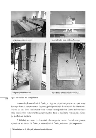 198
Coletânea Habitare - vol. 4 - Utilização de Resíduos na Construção Habitacional
carga suspensa em FORRO T extensômetro para medir deformação
carga suspensa em DIVICEL impacto de corpo duro em FORRO TELHA
Figura 12 – Ensaio dos componentes
No ensaio de resistência à flexão, a carga de ruptura representa a capacidade
de carga de cada componente e depende, principalmente, do material, do formato da
seção e do vão livre. Para avaliar esses valores e comparar com outras referências e
entre os próprios componentes desenvolvidos, deve-se calcular a resistência à flexão
ou módulo de ruptura.
A Tabela 6 apresenta o valor médio das cargas de ruptura de cada componen-
te, obtidas no ensaio de flexão, e a resistência à flexão, calculada pela expressão:
 